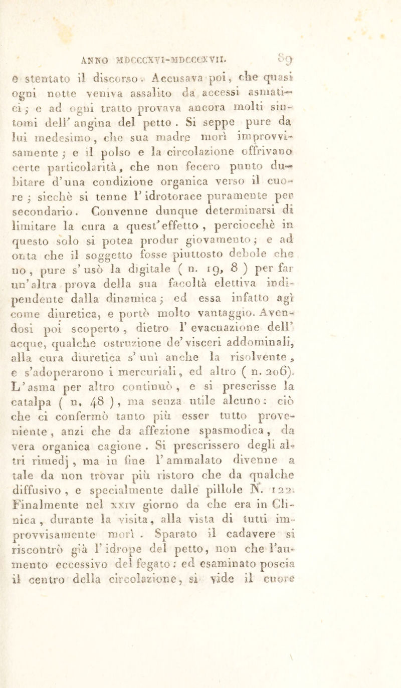 0 Stentato il discorso. Accusava poi, che quasi ogni notte veniva assalito da accessi asraati* ci ; e ad ogni tratto provava ancora molti sin- toirii dell^ angina del petto . Si seppe pure da lui medesimo, che sua madre morì improvvi- samente ^ e il polso e la circolazione offrivano certe particolarità, che non fecero punto du— liitare d’nna condizione organica verso il cuo- re ^ sicché si tenne F idrotorace puraaienle per secondario. Convenne dunque determinarsi di limitare la cura a quesCeffetto , perciocché in questo solo si potea produr giovamento; e ad onta che il soggetto fosse piuttosto debole che no, pure s’usò la digitale ( n. 19, 3 ) per far un’altra prova della sua facoltà elettiva indi pendente dalla dinamica ; cd essa infat to agi come diuretica, e portò molto vantaggio. xAven-* dosi poi scoperto , dietro 1’ evacuazione dell’ accjue, qualche ostruzione de’visceri addominali, alia cura diuretica s’ uni anche la risolvente , e s’adoperarono i mercuriali, ed altro ( n. 306). L’asma per altro continuò, e si prescrisse la catalpa ( n, 4^ ) ’ senza utile alcuno: ciò che ci confermò tanto piu esser tutto prove- niente , anzi che da affezione spasmodica, da vera organica cagione . Si prescrissero degli al- tri rimedj , ma io line l’ammalato divenne a tale da non trovar più ristoro che da qualche diffusivo, e specialmente dalle pillole N. 122. Finalmente nel xxiv giorno da che era in Gli” oica , durante la visita, alla vista di lutti im- provvisamcnle morì . Sparato il cadavere si riscontrò già l’idrope del petto, non che ì’au' mento eccessivo del fegato; ed esaminato poscia il centro delia circolazione, si vide il cuore