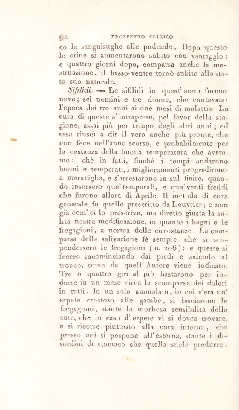 CO le sanguisughe alle pudende . Dopo questo le orine si aumentarono subito con vantaggio } e quattro giorni dopo, comparsa anche la me- struazione, il basso-ventre tornò subito allo sta» to suo naturale. SifiLicU. ~ Le sifilidi in quest/ anno furono nove y sei uomini e tre donne, che contavano Fepoca vlai tre anni ai due mesi di malattia. La cura di queste intraprese, pel favor della sta- gione, assai più per tempo degli altri anni • ed essa riuscì a dir il vero anche più pronta, che non fece nell’anno scorso, e probabilmente per la costanza della buona temperatura che avem- mo ; che in fatti, finché i tempi andarono buoni e temperati,! miglioramenti progredirono a meraviglia, e s’arrestarono in sul finire, quan- do insorsero que’temporali, e que'venti freddi che furono allora di Aprile. 11 metodo di cura generale fu quello prescritto daLouvrier; e iioo. già com’ ci lo prescrive, ma diretto giusta la so- lita nostra modificazione, in quanto i bagni e le fregagioni, a norma delle circostanze. La com- parsa della salivazione fè sempre che si sos- pendessero le fregagioni ( n. 206): e queste si fecero incominciando dai piedi e salendo al tronco, come da queir Autore viene indicato. ^IVe o quattro giri al piii bastarono per in» durre io un mese circa la scomparsa dei dolori in tutti. In un solo ammalato, in cui v’era md erpete crostoso alle gambe, si lasciarono le fregagioni, stante la morbosa sensibilità della cute, che in caso d’ erpete vi si dovca trovare, e si ricorse piuttosto alla cura interna , che presso noi si pospone ali’esterna, stante i di- sordini di stomaco che cpiclla suole produrre «
