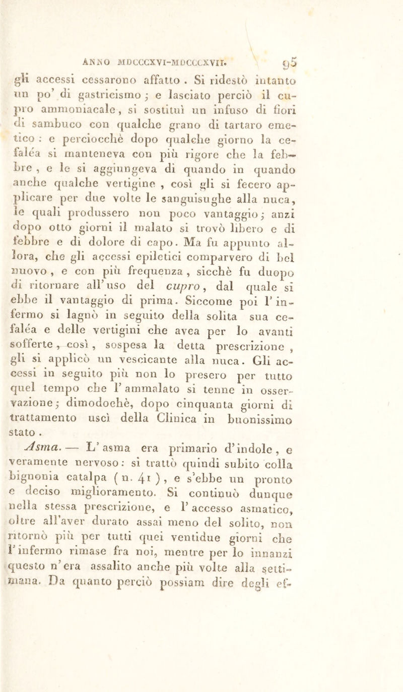 gli accessi cessarono affatto . Si ridestò intanto un po’ di gastricismo ■ e lasciato perciò il cu- JìlO ammoniacale, si sostituì un infuso di dori di sambuco con qualche grano di tartaro eme- tico : e perciocché dopo qualche giorno la ce- falea SI manteneva con piii rigore che la feb- bre , e le si aggiungeva di quando in quando anche qualche vertigine , così gli si fecero ap- plicare per due volte le sanguisughe alla nuca, le quali produssero non poco vantaggio; anzi dopo otto giorni il malato si trovò libero e di febbre e di dolore di capo. Ma fu appunto al- lora, che gli accessi epiletici comparvero di bel nuovo , e con piu frequenza , sicché fu duopo di ritornare alFiiso del cupro ^ dal quale si ebbe il vantaggio di prima. Siccome poi Fin- fermo si lagnò in seguilo della solita sua ce» falca e delle vertigini che avea per lo avanti sofferte y così, sospesa la detta prescrizione , gli si applicò un vescicante alla nuca. Gli ac- cessi ili seguito più non lo presero per tutto quel tempo che F ammalato si tenne in osser- vazione; dimodoché, dopo cinquanta giorni di trattamento usci della Clinica in buonissimo stato . Asma.— L’asma era primario d’indole, e veramente nervoso; si trattò quindi subito colla bignonia catalpa ( ii. 4i ) ? o s’ehbe un pronto e deciso miglioramento. Si continuò dunque nella stessa prescrizione, e F accesso asmatico, oltre alFaver durato assai meno del solito, non ritornò più per tutti quei veniidue giorni che Finfermo rimase fra noi, mentre per io innanzi questo n’era assalito anche più volte alla setti»» malia. Da quanto perciò possiam dire degli ef-