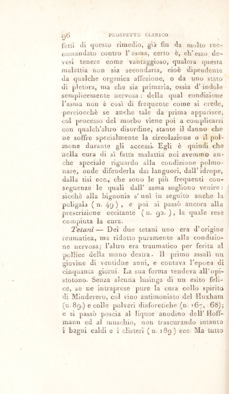 \*KUS PETTO CLINICO fetti di questo rimedio, già fin da molto rac- comaiulaio contro l’asma, cerio è, eh’esso de- ve.si tenere come vantaggioso, qualora questa malattia non sia secondaria^ cioè dipendente da qualche organica affezione, o da uno stato di pletora, ma che sia primaria, ossia d’ indole semplicemente nervosa ; della qual condizione Fasma non è cosi di frequente come si crede, perciocché se anche tale da prima apparisce, coi processo dei morbo viene poi a coaiplicarsi con qualcli’altro disordine, stame il danno che ne soffre specialmente la circolazione o il pol- mone durante gli accessi. Egli è quindi che nella cura di sì fatta malattia noi avemmo an- che speciale riguardo alla condizione poimo- nare> onde difenderla dai languori, dall’ idrope, dalla tisi ecc., che sono le più frequenti con- seguenze le quali dall’ asma sogliono venire : sicché alla bigaonia s’ unì io seguito anche la poiigala ( n. 49 ) 9 passò ancora alla prescrizione eccitante ( n. 92. ) , la quale rese compiuta la cura. Tetani — Dei due tetani uno era d’origine reumatica, ma ridotto puramente alla condizio- ne nervosa; l’altro era traumatico per ferita al pollice della mano destra, lì primo assalì un giovine di venlidue annh e contava Fepoea di cinquanta giorni. La sua forma tendeva all'opi- stotouo. Senza alcuna lusinga di un esito feli- ce, se ne intraprese pure la casa collo spirita di Mlnderero, coi vino antimoniato del Huxhani (u. 89.) e colle polveri diaforetiche (n. *67, 68); e si passò poscia al liquor anodino deli’ Hoff- mann ed al muschio, non trascurando intanto