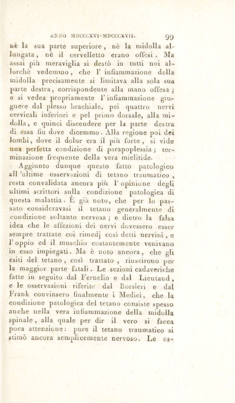 iiè la sua parte superiore , nè la midolla al- lungata , nè il cervelletto erano offesi . Ma assai più meraviglia si destò in tutti noi al- lorché vedemmo , che V infiammazione della midolla precisamente si limitava alla sola sua parte destra, corrispondente alla mano offesa; e SI vedea propriamente F infiammazione giu- gnere dal plesso brachiale, pei quattro nervi cervicali inferiori e pel primo dorsale, alla mi- dolla , e quinci discendere per la parte destra di essa fin dove dicemmo. Alla regione poi dei lombi, dove il dolor era il più forte, si vide una perfetta condizione di parapoplessia ; ter- minazione frequente della vera mielitide. Aggiunto dunque questo fatto patologico all 'ultime osservazioni di tetano traumatico , resta convalidata ancora più T opinione degli ultimi scrittori sulla condizione patologica di questa malattia. E già noto, che per lo pas- sato consideravasi il tetano generalmente di condizione soltanto nervosa ; e dietro la falsa idea che le affezioni dei nervi dovessero esser sempre trattate coi rimedj così delti nervini , e r oppio ed il muschio costantemente venivano in esso impiegati. Ma è noto ancora, che gli esiti del tetano , così trattato , riuscirono per la maggior parte fatali. Le sezioni cadaveriche fatte in seguito dal Fernelio e dal Lieutaud, e le osservazioni riferite dal Borsieri e dal Frank convinsero finalmente i Medici, che la condizione patologica del tetano consiste spesso anche nella vera infiammazione della midolla spinale , alla quale per dir il vero si facea poca attenzione; pure il telano traumatico si stimò ancora semplicemente nervoso. Le os-