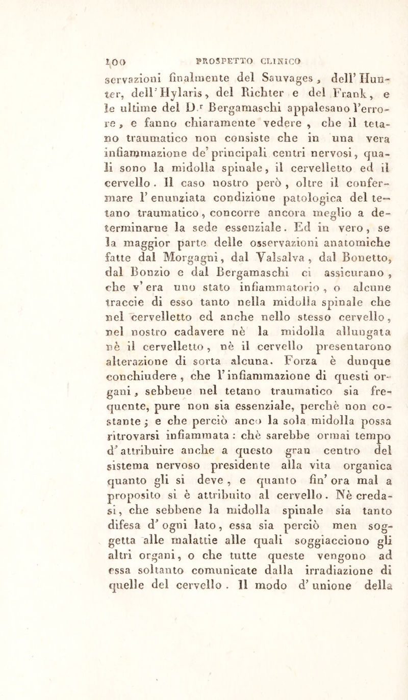 servazioiil finalmente del Sauvages , delF Ilun- ter, deiriiylaris^ del Ricliier e del Frank ^ e le ultime del Dt Bergamaschi appalesano Verro» re » e fanno chiaramente vedere , che il teta- no traumatico non consiste che in una vera infianjmasioBe de’principali centri nervosi, qua- li SODO la midolla spinale, il cervelletto ed il cervello . Il caso nostro però , oltre il confer- Biare V enunziata condizione patologica del te- tano traumatico, concorre ancora meglio a de» terminarne la sede essenziale. Ed in vero, se la maggior parto delle osservazioni anatomiche fatte dai Morgagni, dal Valsaiva , dal Bonetto, dal Bonzio e dai Bergamaschi ci assicurano , che v’era uno stato infiammatorio, o alcune traccie dì esso tanto nella midolla spinale che nei'cervelletto ed anche nello stesso cervello, nel nostro cadavere nè la midolla allungata nè il cervelletto, nè il cervello presentarono alterazione di sorta alcuna. Forza è dunque conchiudere 5 che V infiammazione di questi or- gani , sebbene nel tetano traumatico sia fre-» quelite, pure non sia essenziale, perchè non co- stante y e che perciò anco la sola midolla possa ritrovarsi infiammata : chè sarebbe ormai tempo d^ attribuire anche a questo gran centro del sistema nervoso presidente alla vita organica quanto gli si deve , e quanto fin’ ora mal a proposito sì è attribuito al cervello. Nè creda- si, che sebbene la midolla spinale sia tanto difesa d’ ogni lato, essa sia perciò men sog- getta alle malattie alle quali soggiacciono gli altri organi, o che tutte queste vengono ad essa soltanto comunicate dalla irradiazione dì quelle del cervello . 11 modo d’ unione della