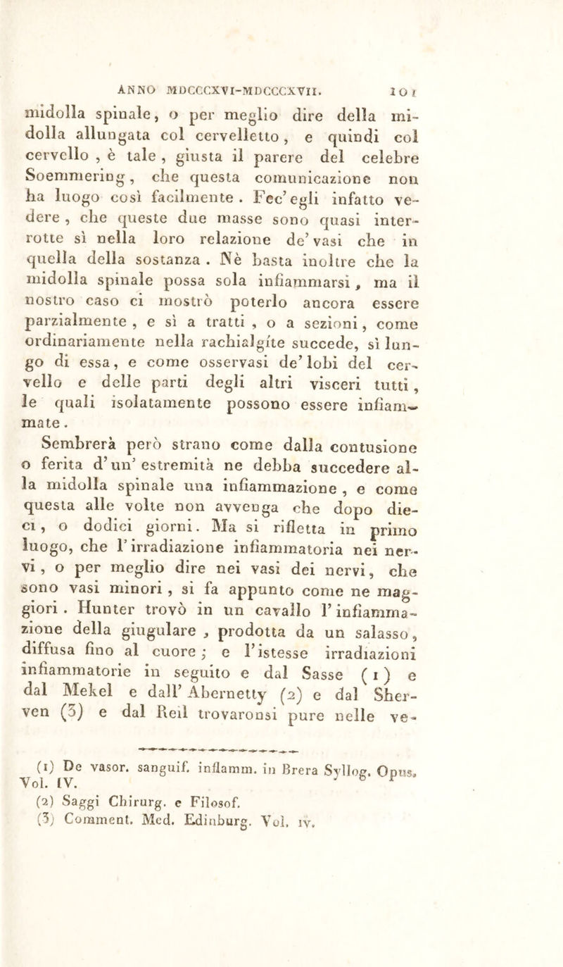 midolla spinale, o per meglio dire della mi- dolla allungata col cervelletto ^ e quindi coi cervello , è tale , giusta il parere del celebre Soemmering, che questa comunicazione non ha luogo così facilmente. Fec’egli infatto ve- dere , che queste due masse sono quasi inter- rotte sì nella loro relazione de’ vasi che in quella della sostanza . Nè basta inoltre che la midolla spinale possa sola infiammarsi, ma il nostro caso ci mostrò poterlo ancora essere parzialmente , e si a tratti , o a sezioni, come ordinariamente nella rachialgite succede, sì lun- go di essa, e come osservasi de’lobi del cer- vello e delle parti degli altri visceri tutti, le quali isolatamente possono essere infianiw mate. Sembrerà però strano come dalla contusione o ferita d’un'estremità ne debba succedere al- la midolla spinale una infiammazione , e come questa alle volte non avvenga che dopo die- ci , o dodici giorni. Ma si rifletta in primo luogo, che r irradiazione infiammatoria nei ner- vi , o per meglio dire nei vasi dei nervi, che sono vasi minori , sì fa appunto come ne mag- giori . Hunter trovò in un cavallo l’infiamma- zione della giugulare prodotta da un salasso, diffusa fino al cuore ; e l’istesse irradiazioni infiammatorie in seguito e dal Sasse ( i ) e dal Mekel e dall’ Abernetty (2) e dal Sber- ven (5) e dal Reil trovaronsi pure nelle ve- (1) De vasor. sanguif. inflamm. in Brera Syllof?. Oom. Yol. IV. ^ b r (2) Saggi Chirurg. c Filosof.