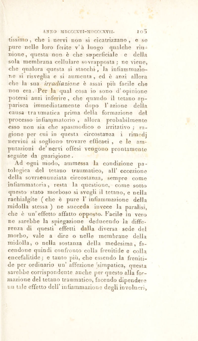 tissimo , die i nervi non si cicatrizzano , e se pure nelle loro feiite v'à luogo qualche riu * nione, questa non è che superficiale e della sola membrana cellulare sovrapposta ; ne viene, ohe qualora questa si stacchi, la infiammazio- ne si risveglia e si aumenta , ed è anzi allora che la sua irradiazione è assai più facile che non era. Per la qual cosa io sono d’opinione potersi anzi inferire , che quando il tetano ap- pariscri immediatamente dopo V azione della causa traumatica prima della formazione del processo infiammatorio , allora probabilmente esso non sia che spasmodico o irritativo ; ra- gione per cui in questa circostanza, i rimedj nervini si sogliono trovare efficaci , e le am- putazioni de’ nervi offesi vengono prontamente seguite da guarigione . Ad ogni modo, ammessa la condizione pa- tologica del tetano traumatico, all’ eccezione della sovraenunziata circostanza, sempre come infiammatoria, resta la questione, come sotto questo stato morboso si svegli il tetano, e nella rachialgite ( che è pure 1’ infiammazione della midolla stessa ) ne succeda invece la paralisi, che è un’effetto affatto opposto. Facile in vero ne sarebbe la spiegazione deducendo la diffe- renza di questi effetti dalla diversa sede dei morbo, vale a dire o nelle membrane della midolla, o nella sostanza della medesima, fa- cendone quindi confronto colla frenitide e colia encefalitide ; e tanto più, che essendo la freniti- de per ordinario un’ affezione ^simpatica, questa sarebbe corrispondente anche per questo alla for- mazione del tetano traumatico, facendo dipendere un tale effetto deli’ infiammazione degli involucri,,