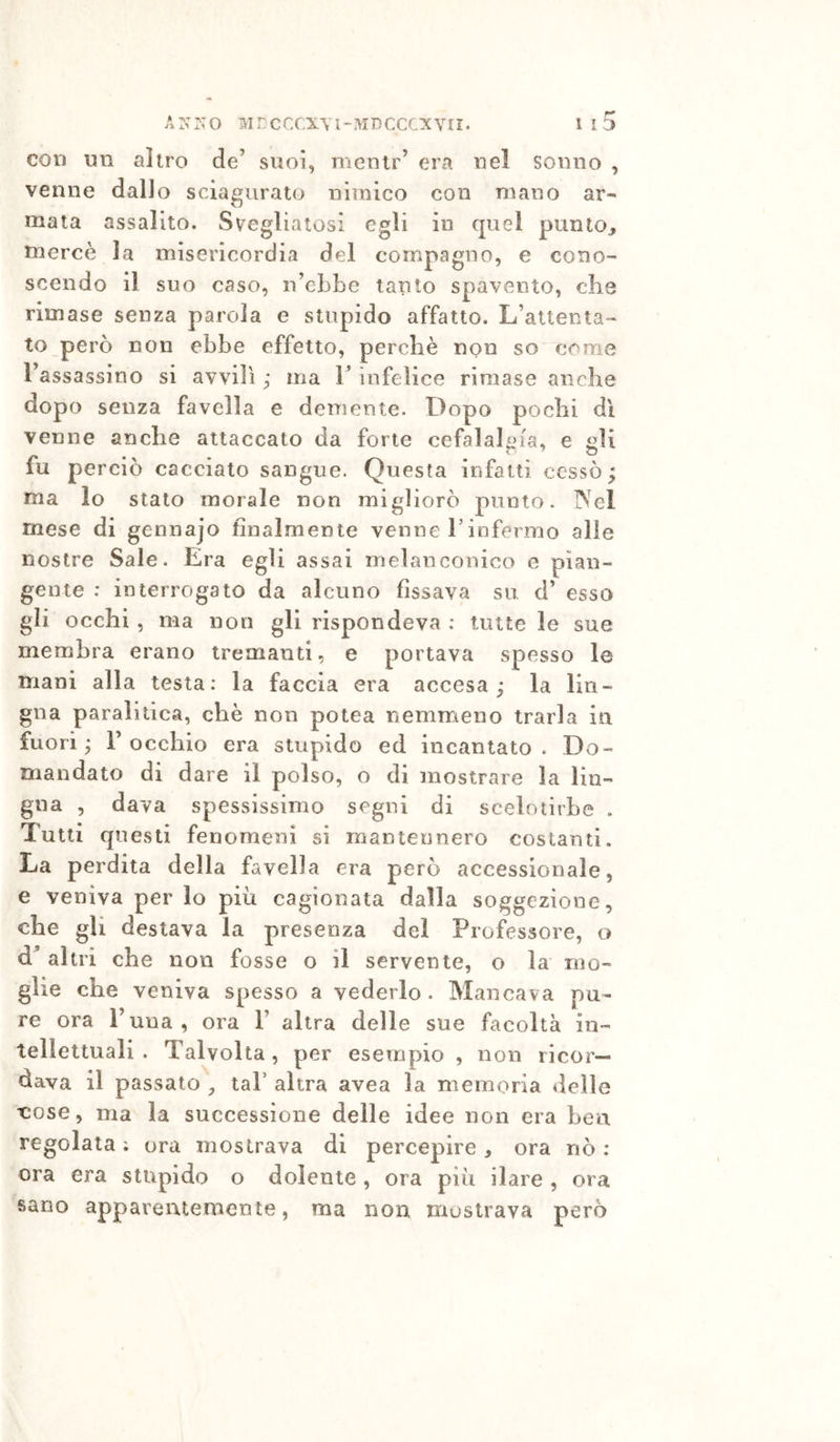 con un altro de’ suoi, mentr’ era nel sonno , venne dalJo sciagurato nimico con mano ar- mata assalito. Svegliatosi egli in quel punto^ mercè la misericordia del compagno, e cono- scendo il suo caso, n’ebbe tanto spavento, che rimase senza parola e stupido affatto. L’attenta- to però non ebbe effetto, perchè non so come l’assassino si avvilì ,* ma V infelice rimase anche dopo senza favella e demente. Dopo pochi di venne anche attaccato da forte cefalalgia, e aU fu perciò cacciato sangue. Questa infatti cessò; ma lo stato morale non migliorò punto. IVel mese di gennajo finalmente venne l’infermo alle nostre Sale. Era egli assai melanconico e pian- gente : interrogato da alcuno fissava su d’ esso gli occhi, ma non gli rispondeva : tutte le sue membra erano tremanti, e portava spesso le mani alla testa; la faccia era accesa; la lin- gua paralitica, che non potea nemmieno trarla in fuori; rocchio era stupido ed incantato. Do- mandato di dare il polso, o di mostrare la lin- gua , dava spessissimo segni di scelotirhe . Tutti cpiesti fenomeni si mantennero costanti. La perdita della favella era però accessionale, e veniva per lo più cagionata dalla soggezione, che gli destava la presenza del Professore, o d’ altri che non fosse o il servente, o la mo- glie che veniva spesso a vederlo. Mancava pu- re ora l’una, ora 1’ altra delle sue facoltà in- tellettuali . Talvolta, per esempio , non ricor- dava il passato , tal’ altra avea la memoria delle cose, ma la successione delle idee non era bea regolala ; ora mostrava di percepire , ora nò : ora era stupido o dolente , ora più ilare , ora sano apparentemente, ma non mostrava però