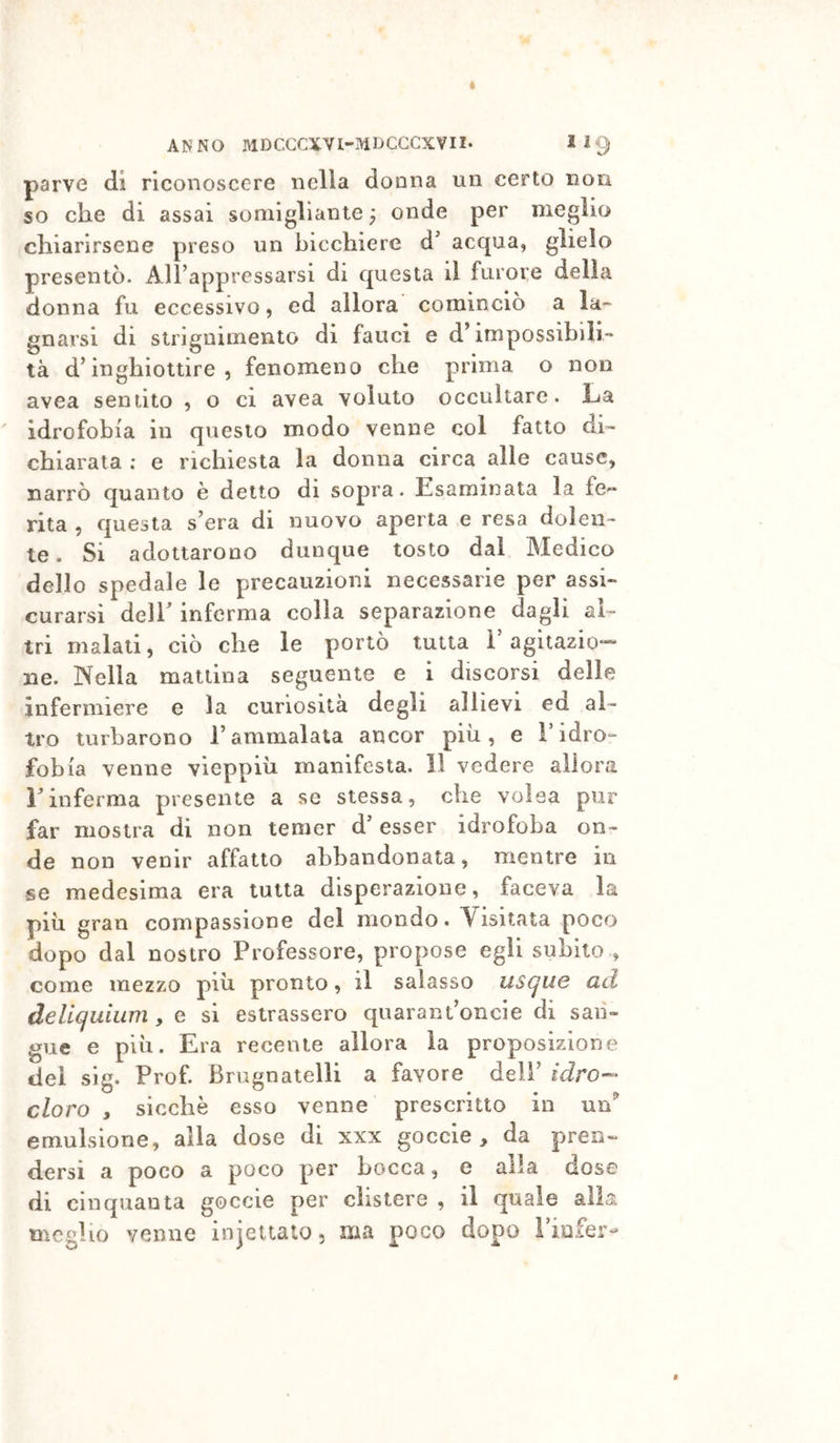 parve di riconoscere nella donna un certo non so che di assai somigliante ^ onde per meglio chiarirsene preso un bicchiere d’ acqua, glielo presentò. AlFappressarsi di questa il furore della donna fu eccessivo, ed allora cominciò a la- gnarsi di strignimento di fauci e d’impossibili- tà d’inghiottire, fenomeno che prima o non avea sentito , o ci avea voluto occultare. La idrofobia in questo modo venne col fatto di- chiarata : e richiesta la donna circa alle cause, narrò quanto è detto di sopra. Esaminata la fe« rita , questa s’era di nuovo aperta e resa dolen- te . Si adottarono dunque tosto dal Medico dello spedale le precauzioni necessarie per assi- curarsi deir inferma colia separazione dagli al- tri maiali, ciò che le portò tutta ì agitazio-- ne. Nella mattina seguente e i discorsi delle infermiere e la curiosità degli allievi ed al- tro turbarono l’ammalata ancor più, e Fidro- fobia venne vieppiù manifesta. 11 vedere allora rinferma presente a se stessa, che volea pur far mostra di non temer d’esser idrofoba on- de non venir affatto abbandonata, mentre in se medesima era tutta disperazione, faceva la più gran compassione del mondo. Visitata poco dopo dal nostro Professore, propose egli subito , come mezzo più pronto, il salasso usque ad delicjuuim, e si estrassero qiiarant’oncie di san- gue e più. Era recente allora la proposizione dei sig. Prof. Brugnatelli a favore dell’ idro— cloro , sicché esso venne prescritto in un'' emulsione, alia dose di xxx goccie , da pren- dersi a poco a poco per bocca, e alla dose di cinquanta goccie per clistere , il quale « meglio venne injettato, ma poco dopo l’iofer