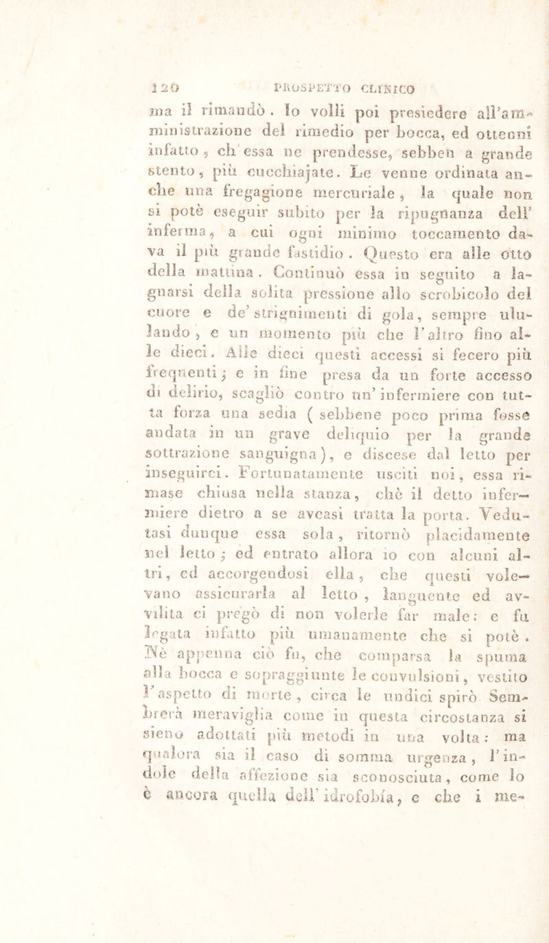 ì 2 0 PIIOSPETTO GLl'ì^lCO ina il rimandò . lo volli poi presiedere aiì’am'^ ministrazione dei rimedio per bocca, ed otienni infatto 5 eh'essa ne prendesse, sebben a grande stento, più eiìccliiajate. Le venne ordinata an- che ima iregagione mercuriale, la quale non si potè eseguir subito per la ripognanza dell’ inferma, a cui ogni minimo toccaniento da- va iì più grande fastidio . Questo era alle otto della maiuna . Contiooò essa in seguito a la- gnarsi della solita pressione allo scrobicolo dei cuore e de’strjgoimenti di gola, serapte ulu- lando, € un momento più che l’altro fino al- le dieci. Alle dieci questi accessi si fecero più irequenti j e in fine presa da un forte accesso di delirio, scagliò contro un’infermiere con tut- ta forza lina sedia ( sebbene poco prima fosse andata in un grave deliquio per la grande sottrazione sanguigna), e discese dal letto per inseguirci. Fortunatamente usciti noi, essa ri- mase chiusa nella stanza, che il detto infer- miere dietro a se aveasi tratta la porta. Vedu- tasi dunque essa sola, ritornò placidamente nel letto ; ed entrato allora io c'on alcuni al- tri, cd accorgendosi ella, che questi vole- vano assicurarla al Ietto , languente ed av- vilita €Ì pregò di non volerle far male: e fa l'agata infatto più umanamente che si potè . INè apnenna ciò fu, che comparsa la spuma alla bocca e sopraggiunte le convulsioni, vestito 1 aspetto di morte , circa le undici spirò Sem- iirera meraviglia come in questa circostanza si sieiìu adottati più metodi in una volta : ma r|Hnìora sia il caso di somma urgenza, F in- dole della affezione sia sconosciuta, come lo c ancora quella dell'idrofobìa, e che i nie-