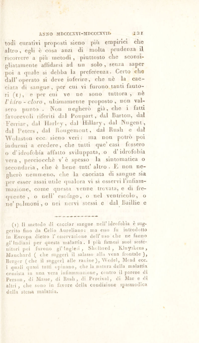 todì curativi proposti sieno più empirici che altro ^ Ggù è cosa anzi di molta prudenza il ricorrere a più metodi , piuttosto che sconsi- gliatamente affidarsi ad un solo , senza saper poi a quale si debba la preferenza. Certo che dair operato si deve inferire, che nè la cac- ciata di liangue , per cui vi furono, tanti fauto- ri (ij, e per cui ve ne sono tuttora , ne r iUro - cloro ^ ultimamente proposto, non val- sero punto . Non negherò già, che i fatti favorevoli riferiti dal Ponpart, dal Barton, dal Ferriar, dal Harhy , dal Hillary, dal Nngent , dal Peters , dal Rougemont, dai Kush e dal Wolaston ecc. sieno veri : ma non potrò poi indurmi a credere, che tutti que casi fossero o d’idrofobia affatto sviluppata, o d’idrofobia vera , perciocché v’ è spesso la sintomatica o secondaria , che è bene luti’ altro . F non ne- gherò neinmeno, che la cacciata di sangue sia per esser assai utile (pialora vi si osservi l’infiam- mazione, come questa venne trovata, e di fre- quente , o nell’ esofago, o nel ventricolo, o ne’polmoni, o nei nervi stessi e dal Baillie e (i) Il inetodo di cacciar sangue nell’idrofobìa è sug- gerito fino da Celio Aureliano: ma esso fu introdotto in Europa dietro 1’osservazione dell’uso die ne fanno gl’indiani per questa malattia. I più famosi suoi soste- nitori poi furono gl’ Inglesi , Sh( Ibred , Kluyskens , Manchard ( che suggerì il salasso albi vena frontale ), Berger (che il suggerì alle rai.ine ), A/Vede!, Mcad ecc. i quali quasi lutti opinano, die la natura della malattia consista in una vera infiammazione, contro il parere di Persoli, di Masse, di Bush, di Percival, di Mar e di altri , che sono in favore della condizione spasmodica della stessa malattia.