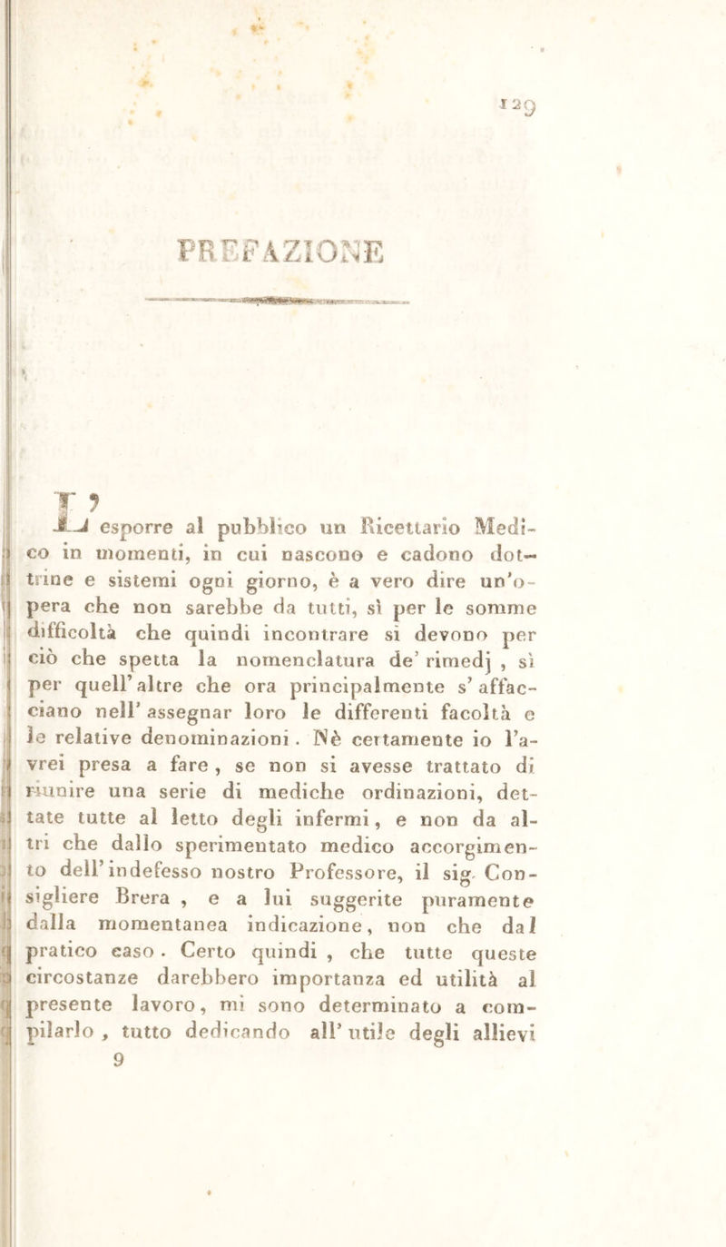 PREFAZIONE . li ! I II r i\ t: II 1; =1 I r| fj T J itj esporre al pubblico un Ricettario Medi- co in momenti, in cui nascono e cadono dot- trine e sistemi ogni giorno, è a vero dire un'o- pera che non sarebbe da tutti, s\ per le somme difficoltà che quindi incontrare si devono per CIÒ che spetta la nomenclatura de’ rirnedj , sì per queir altre che ora principalmente s’affac- ciano nell* assegnar loro le differenti facoltà e le relative denominazioni. INè certamente io l’a- vrei presa a fare , se non si avesse trattato di riunire una serie di mediche ordinazioni, det- tate tutte al letto degli infermi, e non da al- tri che dallo sperimentato medico accorgimen- to dell’indefesso nostro Professore, il sig. Con- sigliere Brera , e a lui suggerite puramente dalla momentanea indicazione, non che dal pratico caso. Certo quindi , che tutte queste circostanze darebbero importanza ed utilità al presente lavoro, mi sono determinato a com- pilarlo, tutto dedicando all’utile degli allievi 9