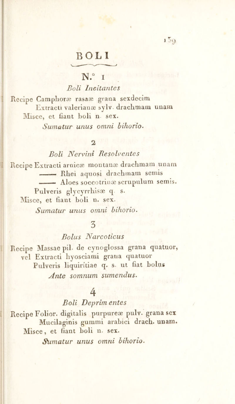BOLI N.“ I Boli Incitante $ i Recipe Camplioraì rasaae grana sexdecim Extracti valerianse sylv. drachtnain unam Misce, et fìant boli n. sex. i I Suina tur unus omni bihorlo- ! 2 Boli Nervini Resolventes 1 Recipe Extracti arniccC mootanse drachmam imam ■ ■— Rhei aquosi drachmam semis Aloes soccotrinse scrupulum semis. Pulveris glycyrrhisse q. s. Misce, et fìant boli n. sex. Sumatur unus omni bihorio. 3 Bolus Narcoticus ] Recipe Massae pii. de cynoglossa grana qualuor, vcl Extracti hyosciami grana quatuor Pulveris liquirftiae q. s. ut fìat bolus Ante somnum sumendus» 4 Boli Deprim entes / l Recipe Folior. digitalis purpureae pulv.'grana sex Mucilaginis gummi arabici drach. unam. Misce, et fìant boli n. sex. ,9umatur unus omni bihorio.