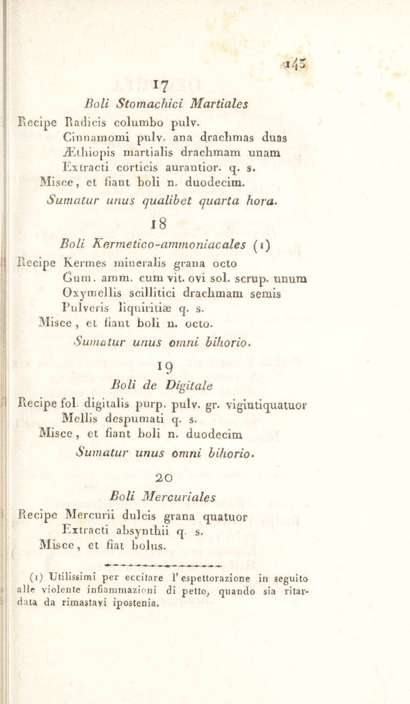 Doli Stomachici Martiales Recipe Radicis columbo pulv. Cinnamomi pulv. ana drachmas duas ji*^tliiopis martialis drachmam unam Extraeli corticis aurantior. q. s. Misce, et fiant boli n. duodecim. Sumatur unus qualibet quarta hora» l8 Boli Kermetico-ammoniacales (i) f| Recipe Kermes rnineralis grana octo : Cum. amm. cum vit. ovi sol. scrup, unum j Oxymellis scillitici drachmam semis I Pulveris lìquiritiae q. s. j Misce , et fiant boli u. octo. i Sumatur unus omni bihorio» 't i P « •.ì 19 Boli de Digitale Recipe fol digitalis piirp. pulv. gr. viglnllquatuor Mellis despumati q. s. Misce , et fiant boli n. duodecim Sumatur unus omni bihorio* 20 Boli Mercuriales Recipe Mercurii dulcis grana qualuor Ex tracti absynthii q. s. Misce, et fiat bolus. (i) Utilissimi per eccitare l’espettorazione in seguito alle violente infiammazioni di petlo_, quando sia ritar- data da rimastavi ipostenia.