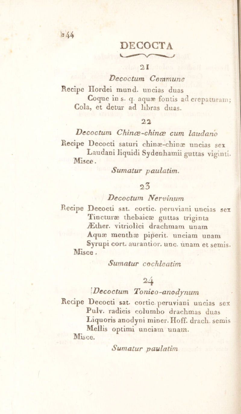 DEGOCTA 21 Decoctum Cemmime Recipe Ilordei mund. UDcias duas Coque in s. q. aquae fontis ad crepatoraìn; Cola, et detur ad libras duas. 22 Decoctum Chince-chinee cum laudano jRecipie Decocti saturi chinse-chioae uncias sex Laudani liquidi Sydenhamii guttas viginti. Mlsce. Sumatur paulatim. 25 Decoctum Nervinum Recipe Decocti sat. cortic. peruviani uncias sex Tincturse tliebaicoe gutias triginta jLther. vitriolici drachniam unam Aquae menihae piperit. unciam unam Syrupi cort. aurantior. uoc. unam et semis. Misce . Sumatur cochleatim 24 Decoctum Tonico-anodj‘nu7n Recipe Decocti sat. cortic. peruviani uncias sex Pulv. radicis coìumLo dradimas duas Liquoris anodyni miner. Hoff. dracli. semis Mellis optimi unciam unam. Misce.