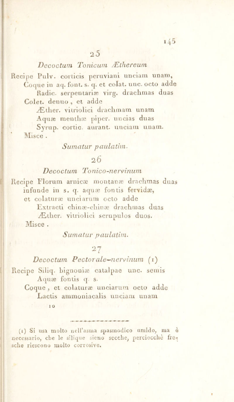 25 Decoctwn Tonicum yEthereurn Recipe Pulv. corticis peruviani unciam unan), Cocjue in aq. font. s. q. et colai, unc. octo adde Radio, serpentariac virg. drachmas duas Coiet. deniio , et adde ^.tlier. vitriolici drachinam unatn Aquse iiientliac pi per. u ncias duas SyruD* cortic. aurant. unciaiii unam. Olisce . Sumatur paulatìm. 26 Decoctiim Tonico-ne n^inum Recipe Florum arincse montanoe drachmas duas infonde in s. q. aquae fontis fervidse, et colalurae unciarum octo adde Extraeli chinse-chinae drachmas duas ^ther. vitrioìici scrupuìos diios. Misce . Sumatur paulatìm. 27 Decoctum Pectorale-^nervinum (i) Recipe Siliq. bignoniae calalpae unc. sernis Aquae fontis q. s. Coque et colaturae unciarum octo adde Laclis amnioniacaìis unciaiu unam I o (i) Si usa molto nell’asma spasmodico umido^ ma è necessario, ebe le silique sieno secche, perciocché fre- sche riescono molto corrosive. t