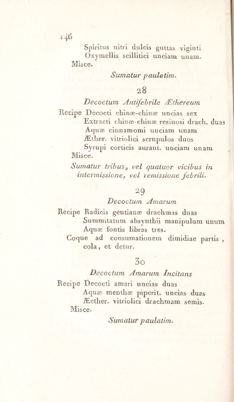 Spirims nitri dulcis guuas vigiliti Oxyiriellis scillitici unciam unam. Misce. Sumatur paulatim» 28 Decoctwn Antifehrile JEthereum Recipe Decocti cliinae-cliinas uncias sex Extracti chili 80-chili se resinosi drach, duas Aquse cinnamomi nnciam onam ^tlier. vitrìoìici scrupulos duos Syrupi corticis auraiit. unciam unam Misce. Sumatur tribuSs vel quatuor vicihus in interinisAone3 vel remissione fehrili^ 29 D eco cium Amarum Recipe Radicis gentiaiise drachmas duas Summiiatum absyiithii maiiipuium unum Aquas fontis libras tres. Coque ad consumatioiiem dimidiae partis , cola, et detur. 30 Decoctum Amarum Incitans Recipe Decocti amari uncias duas Aqu £e meiithse piperit. uncias duas -S^cther. vitriolici drachmam semis. Misce.