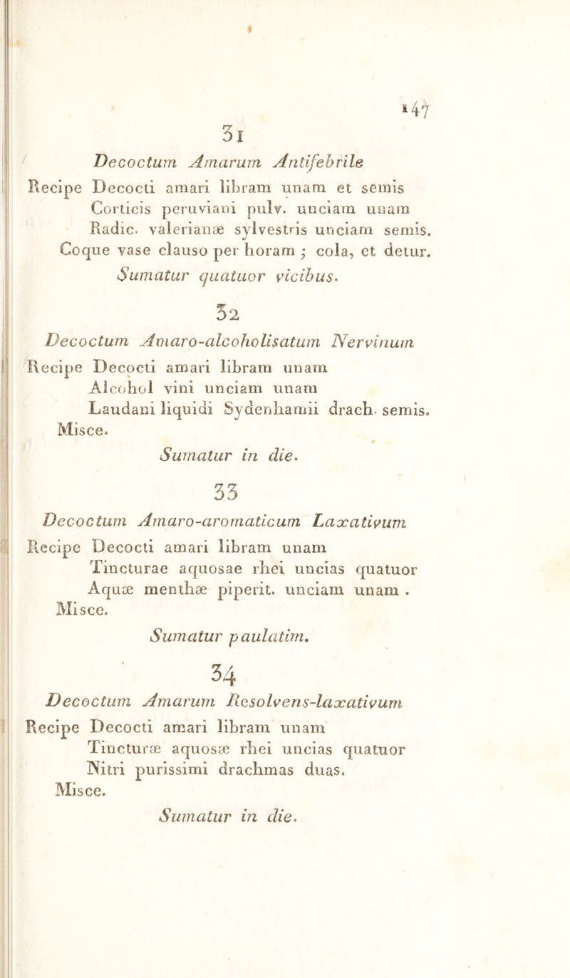 Decoctum Amarum Antifehrìle Recipe Decocti amari libram unara et seinis Corticis peruviani pulv. unciarn unam Radio, valerianae sylvestris unciarn semis. Coque vase claiiso per horam • cola, et detur. Sumatur quataor ^icibiis- 32 Decoctum Amaro-alcohoUsatum Nervituun Recipe Decocti amari libram unam Alcohol vini unciarn unam Laudani liquidi Sydenliamii drach. semis. Misce. Surnatur in die* 33 Decoctum Amaro-aro malie um Laxativum Recipe Decocti amari libram unam Tincturae aquosae rhei uncias quatuor Aquoe menthae piperit. unciarn unam . Misce. Surnatur paulatirn. 34 Decoctum Amarum Rosolaens-laxativum Recipe Decocti amari libram unam Tincturae aquosae rhei uncias quatuor Nitri purissimi drachmas duas. Misce.