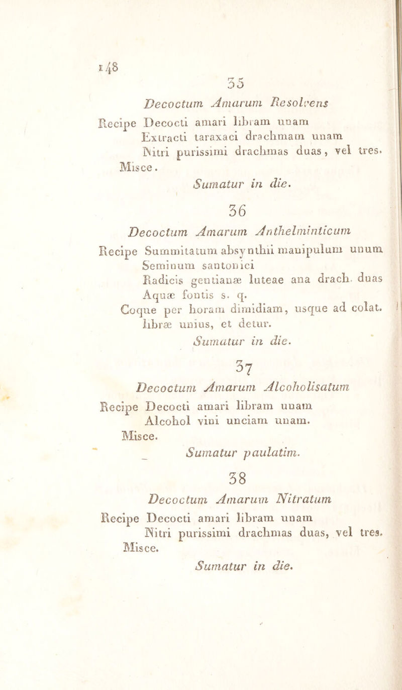 35 Decoctum Amariim Resolvens Recipe Decocti amari librarn rie am Exiracd taraxaci drachmain unam rollìi purissimi draclimas duas, vel ires. Misce. Sumatur in die. 36 Decoctum Amariim Jnthelminiicum ' Recipe Surnmì ta tum absy n tini mauipuìuni unum Semìoum santonici Radicìs gentianae ìuteae ana drach. duas Aquoc fontis s. cp Coque per lioram dimidiain, usque ad colat. 1 librae uoius, et de tur. Sumatur in die. 3? Decoctum Amarum AlcohoUsatum Recipe Decocti amari libram unam Alcobol vini unciam unam. Misce. Sumatur paulatim. 38 Decoctum Amarum Nitratam Recipe Decocti amari libram unam INìtri purissimi drachmas duas, vel tres. Misce.