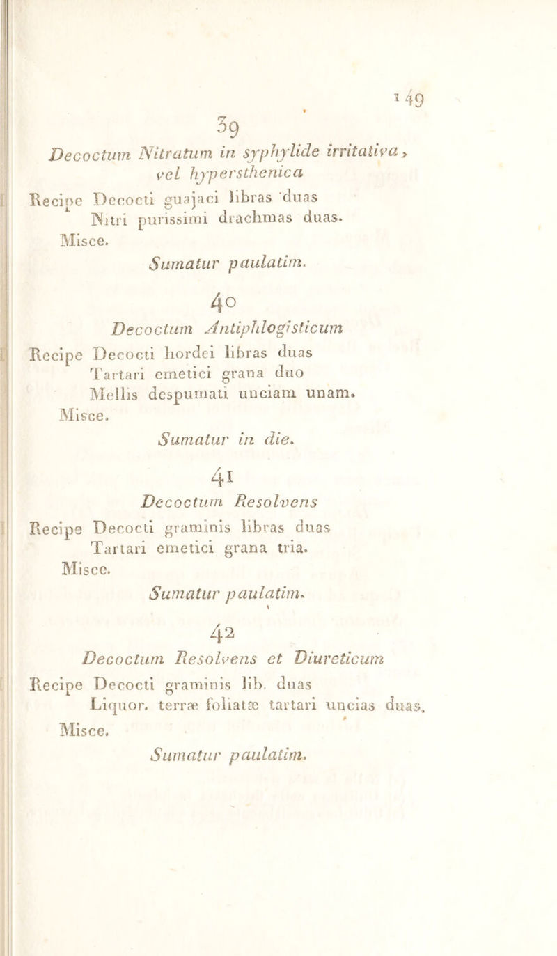 39 Decoctiim Nitratiim in sjphjllde irritativa ^ veL hjpersthenica Ilecine Decocti giiajaci hbras ’cìuas jNilri piirissinii diachmas duas» Mlsce. Surnatur paulatim. 40 Decocturn À n tip li l agi sti cum Piecipe Decocti hordei libras duas lartari emetici grana duo Melìis despumati unciam unam» Mlsce. Surnatur in die* Decocturn Resolvens Recipe Decocti gramlnis libras duas Tartari emetici grana tria. Mlsce. Surnatur paulatim* \ Decocturn Piesolvens et Diureticum Riecipe Decocti gramlnis 31b, duas Licpior. terree foliatae tartari uucias duas» IMlsce.