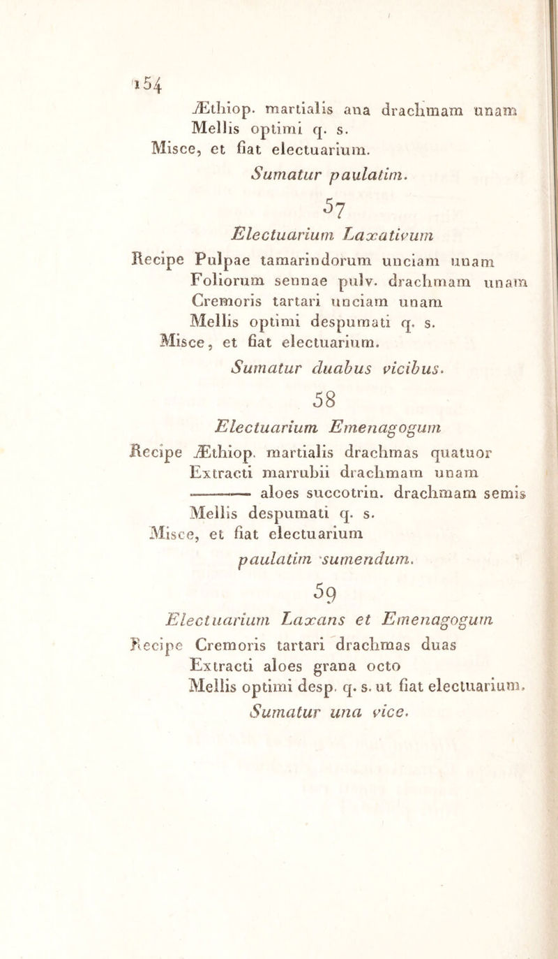 'i54 jEtliiop. mardalis ana draclimam unam Meli is opdmi q. s. Misce, et fìat electuarium. Sumatur paulatini. ■5? Electuarium Laxatwum Recipe Pulpae tamanncìomm unciam imam Foliorum seiinae pulv. draclimam unam Cremoris tartari unciam unam Mellis opdmi despumati q. s. Misce, et fìat electuarium. Sumatur duabus mcibus. 58 Electuarium Emenagogum Recipe jFthiop. mardalis drachmas quaiuor Extracd marrubii draciimam unam --— aloes succotrin. draciimam semis Mellis despumati q. s. Misce, et fìat electuarium paulatirn 'sumendum, 59 Electuarium Laxans et Emenagogum Recipe Cremoris tartari drachmas duas Extracd aloes grana octo Mellis optimi desp. q. s. ut fìat electuarium, Sumatur una rice.