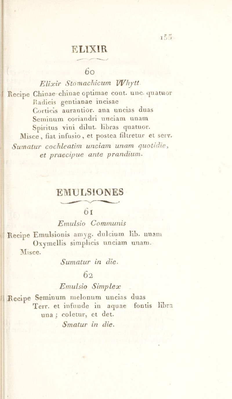 ELTXIR 6o EAidcir Slomachicum VVhjtt, I Recipe Chinae-chinae optimae coni. uno. quatuor l’adicis gentianae incisae Corticis aurantior. ana uncias duas Seminum coriandri unciairi unain Spirilus vini diluì, libras quatuor. Misce, fìat infusio, et postea fìkretur et serv. Swnatiir cochleatim unciam imam quotìdie, et praecipue ante prandium. EMULSiONES -> ói Emulsio Communis I Recipe Emulsionis amyg. dui cium liln un ani Oxymellis simplicis unciam unam. Misce. Sumatur in die. 62 Emulsio Simplex • | Recipe Seminum melonum uncias duas Terr. et infonde in aquae fontls libra una y coletur, et det. Smatur in die.