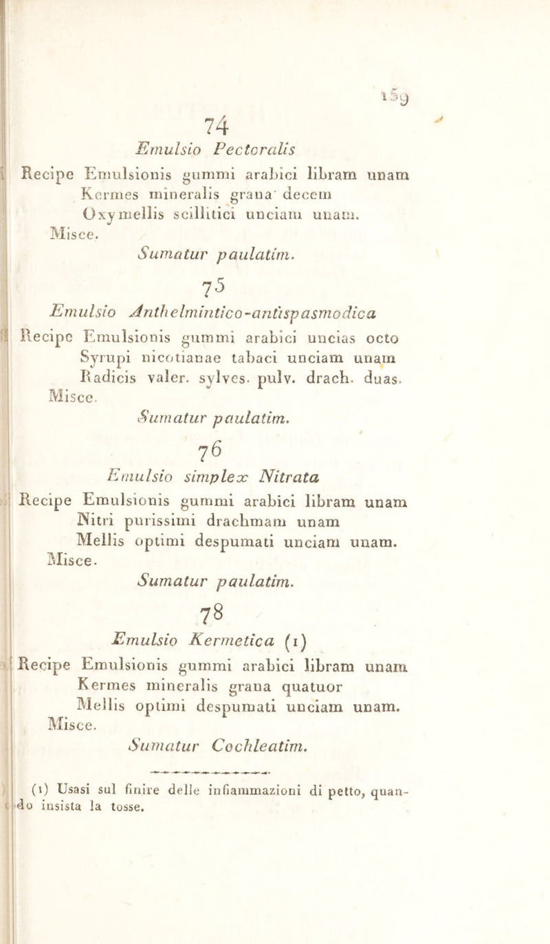 Emulsio Pectoralis Recipe Emulsionis gammi arabici libram un am Kermes mineralls grana’ deccm Oxymeìlis scillltici un ciani uuam. Misce. S il m a tu r pania tini. 75 Emulsio Ànthelmintico-anùspasmodica Recipe Emulsionis gammi arabici uncias octo Syrupi nicotianae tabaci unciam un am Raclicis valer, syìves. pulv. dracb. duas. Misce. Siirnatur paulatim. 76 Emulsio simplex Nitrata Recipe Emulsionis gammi arabici libram unam Nitri purissimi drachmam unam Mellis optimi despumati unciam uuam. Olisce. Sumatur paulatim, 78 Emulsio Kermetica (i) Recipe Emulsionis gammi arabici libram unam Kermes mineralis grana quatuor Meìlis optimi despumati unciam unam. Misce. Sumatur Cochleatim, (0 Usasi sul finire delle infiammazioni di petto, quan- do insista la tosse.