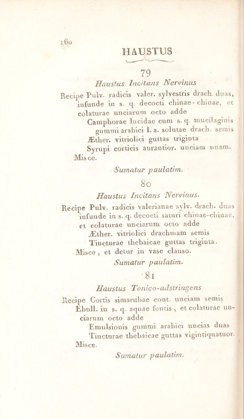 ì Do HAUSTUS 79 Ilauslus Incitans Ner^inus Recipe Pulv. radicis valer, sylvestris dracli. duas, infuiide in s. q. decocli chinae - ciiinae, et colalurae unciarum octo adde Gamphorae lucidae cuoi s. q. iimciìaginis gutniTii arabici 1. a. solutae drach. semis JEtlier. viirioiìci gulias iriginta Syrupi corticis aurantior. iiiiciam ini ara. Mis ce. Sumatiir paulatim. 80 Haustus Incitans Nervinus^ Recipe Pulv. radicis valerianae sylv. dracb. diias infande in s. q. decocli saturi chÌDae-chinae, et colalurae unciarum ocio adde filler. vìtrioHci drachmam semis Tincturae iliebaicae gutias trigiota. Misce , et detur in vase clauso. Sumatur paulatim» 8i Haustus Tonico-adstrmgens Recipe Gortis siraarubae coni, unciam semis EbulL in s. q. aquae fontis , et colalurae un- ciaruni octo adde Emulsionis guinnii arabici uucias duas Tincturae thebaicae guttas vigintiquatuor. Misce. S li m a t u r p a u l a tini»