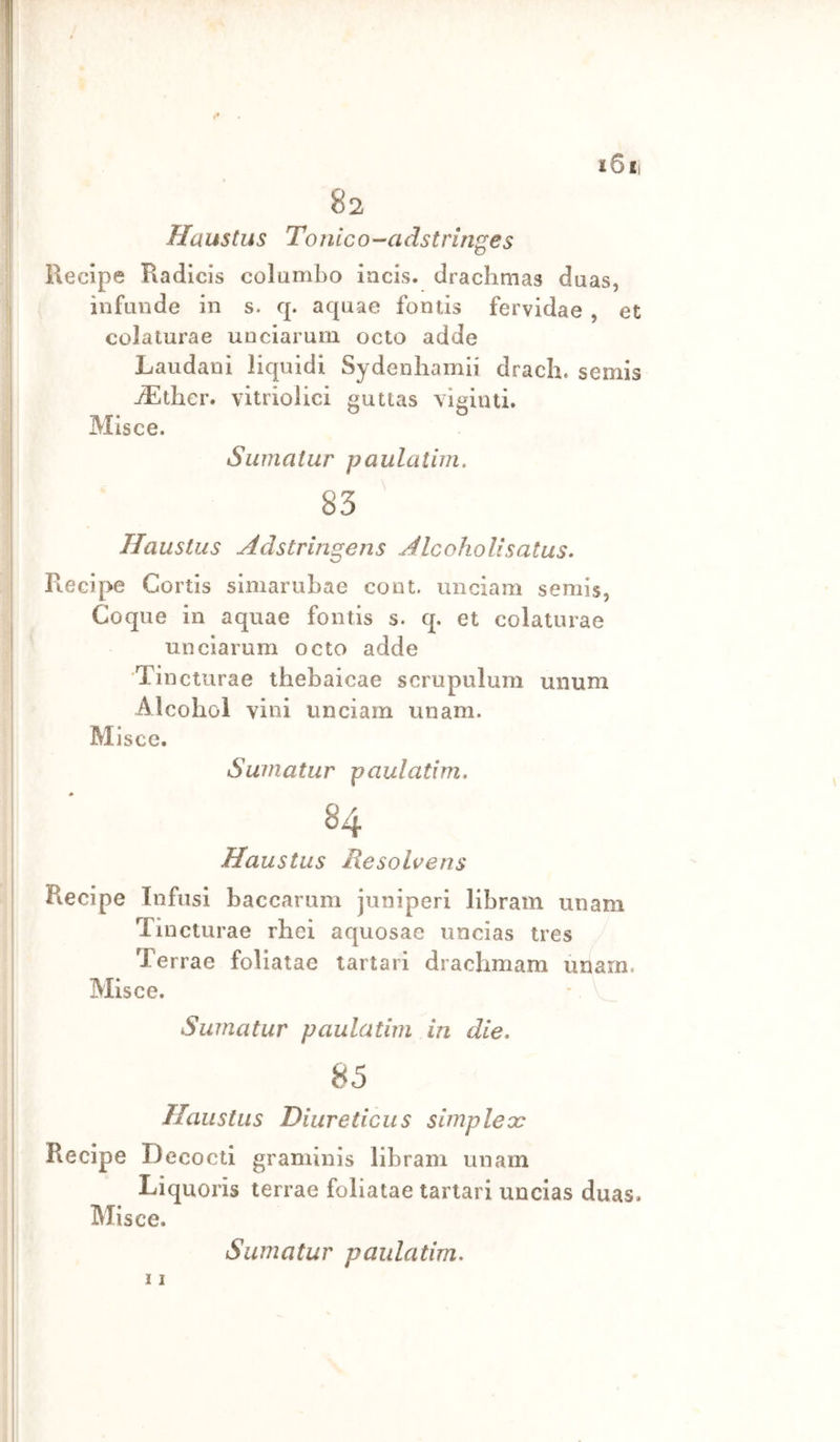 i6ii 82 Haustus Tonico-'Cidstringes Recipe Radlcis columbo iacis. drachmas duas, infunde in s. q. aquae fontis fervidae , et colaturae unciaruin octo adde Laudani liquidi Sydeiibamii dracli. semis jLther. vitriolici gutias vigiiui. Misce. Siimatur paulaiim. Haustus Adstringens Alcoholìsatus. Recipe Cortis simarubae co ut. unciam semis, Coque in aquae fontis s. q. et colaturae unciarum octo adde Tincturae tfaebaicae scrupulum unum Alcoliol vini unciam unam. Misce. Swnatur paulatim. 84 Haustus Hesohens Recipe Infusi baccarum juniperi libram unam Tincturae rhei aquosae uncias tres Terrae foliatae tartari drachmam unam. Misce. Suinatur paulatim in die. 85 Haustus Diureticas simpleoc Recipe Decocti graminis libram unam Liquori» terrae foliatae tartari uncias duas. Misce. 11