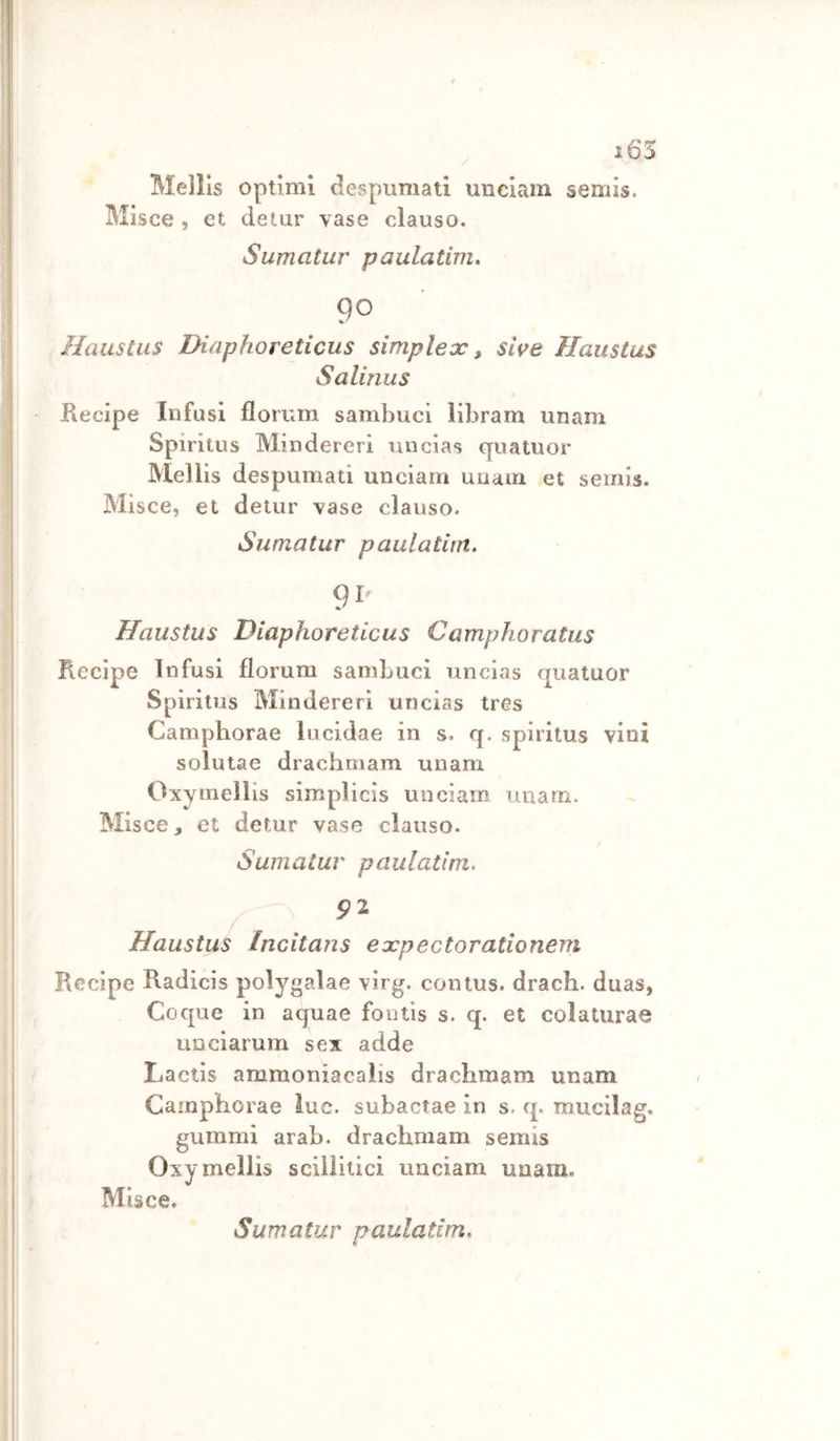 / Mellls optimi despumati unclam semis, Misce , et deiur vase clauso. Sumatiir paulatim, 90 Haustus Diaphoreticus simplex, sii^e Haustas Sallnus Kecipe Infusi florrim sambuci libram unam Spiritus Mindereri micias quatuor Mellis despumati unciam unaua et semis. Misce, et detur vase clauso. Sumatur paulatinx, 9P Haustus Diaphoreticus Camphoratus Recipe Infusi florum sambuci uncias quatuor Spiritus Mindereri uncias tres Campliorae lucidae in s. q. spiritus vini solutae drachmam unam Oxymellis simplicìs unciam unam. Misce, et detur vase clauso. Sumatur paulatim. 91 Haustus Incitans expectorationem Recipe Radicis polygalae virg. contus. drach. duas, Coque in aquae fontis s. q. et colaturae uDciarum sex adde Lactis ammoniacalis drachmam unam Camphorae lue. subaefae in s. q. raucilag. gummi arab. drachmam semis Oxy mellis scillitici unciam unam. Misce.