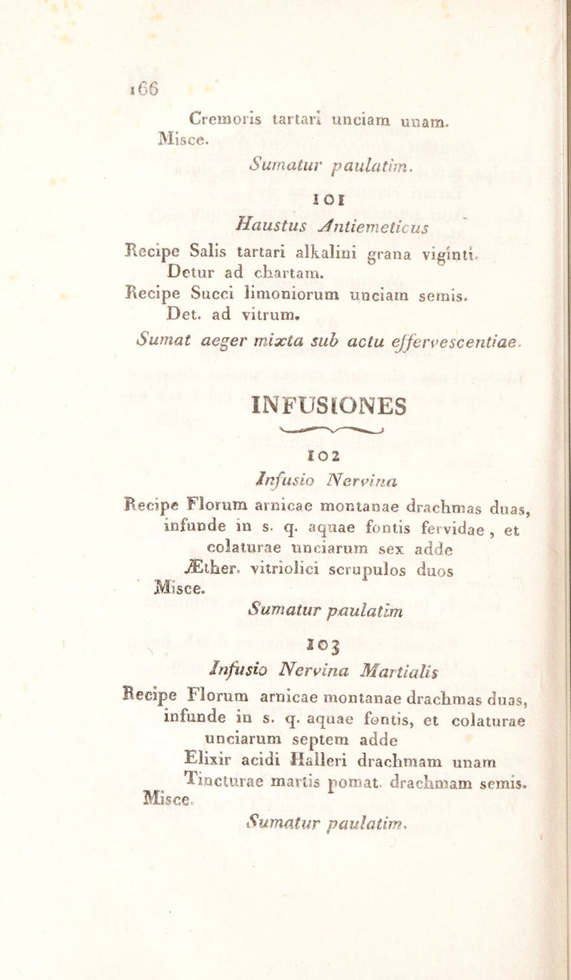 i66 Cremoris tartari uociam iniam. Misce. Surnatur paulatim, i 01 Haustus yfntiemeticus Recipe Salis tartari alkalioi grana viginti. Detur ad chartam. Recipe Succi limoniorum iiiiGiara semis. Det. ad vitrum. Sumat aeger mixta sub actu ejfervescentìae. INFUSIONES 102 infusio Nennua Recipe Florum arnica e monta nae draclini as duas, infuode in s- q. aqiiae fontis fervidae , et colaturae unciarum sex adde vitriolici scrupulos duos Misee. Surnatur paulatim ìnfasio Nervina Martialis Becipe Florum aniicae niontanae draclimas duasj infonde in s. q. aqoae fomis, et colaturae unciarum septem adde Elixir acidi liaìleri draclimam unam Tinclurae mavtis pomat. draclimam serais» Misce.