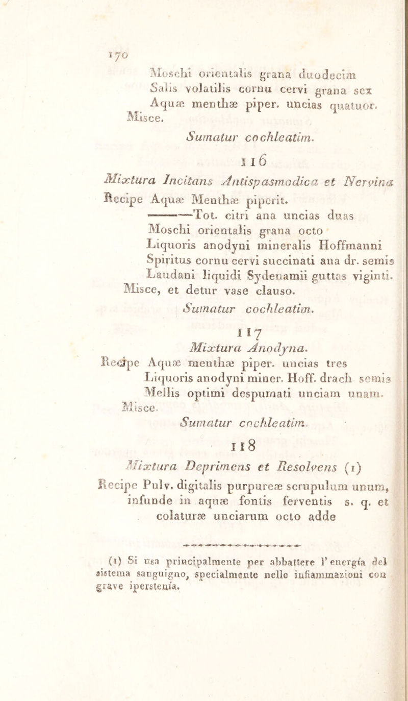 ì- JO Mosclii. orleatalis ^tàXìà duodeclm Salis volatilìs cornu cervi grana sex Aqu^e mentlise pipen uncias quaiuor. Misce. Surnalur cochleatitn. Ìl6 Mlx'tara Incltans Aliti spasmo die a et Nennna Becipe Aquae Meiithaì piperit. '—Tot. citri ana uncias duas Moschi orieotalis grana octo Liquorìs anodyni mineraìis Hoffmanni Spiritus cornu cervi succinati ana dr. semis Laudani liquidi SyJeiiamii guttas viginti. Blisce, et detur vase clauso. Suina tur cochleatim* 1 17 Mioctura Anodyna. Recipe Aquae meuilice pipser. uncias tres Inquoris anodyni miner, Hoff. drach semi® Mellis optimi despurnati unciarn unam. Misce. Sumatiir cocìdeatim. 118 Mì'xtura Deprimens et Resolvens (i) Becipe Pulv. digitalis purpurcae scrupuìum unum, infonde 111 aquae fontis ferventis s. q. et colatura uncìarum octo adde (i) Si lisa principaìraente per abbaUere l’energia «lei sistema sanguigno^ specialmsnle nelle infiammazioni eoa grave iperstema.