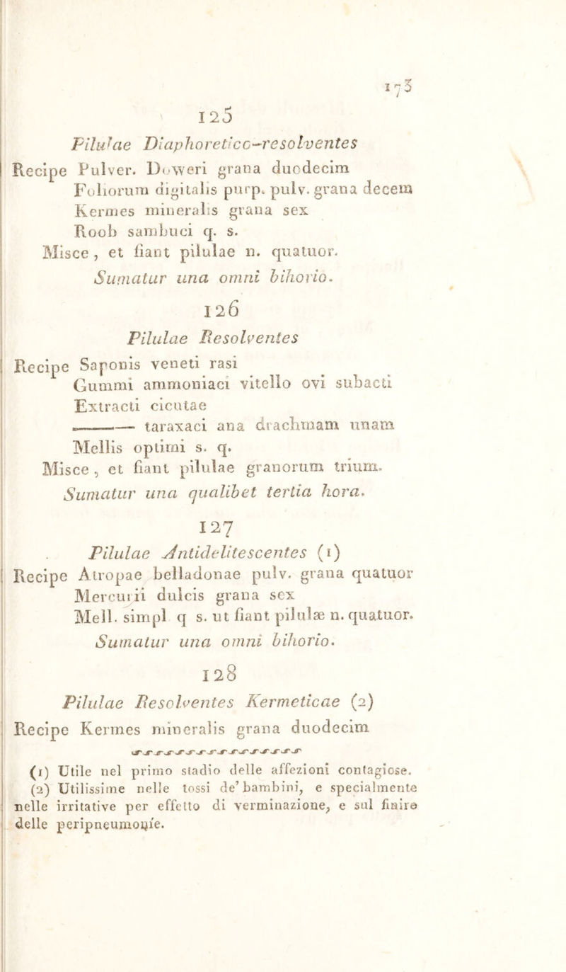 120 Filiihie DlaphoreticC'^resolventes I Recipe Pulver. Deaeri grana duodecim Fuliorum digitalls purpe pulv. grana decem I Kermes mineralis grana sex Roob sainbuei q. s. Mlsce , et dant piiulae n. quatuor- Siinicitur una omni b ilio rio- 126 I Piiulae Besohentes ! Recipe Saponis veneti rasi Gumnii ammoniaci vitello ovi subacti I Exiracli cicuta e e——•— taraxaci ana draclirnanx unani ! Mellis optimi s. q. Misce 5 et fiaiit piiulae granoruoi triurii. Swncitur una qualibet tertia hora» I 127 Piiulae Jntidelitescentes (t) I Recipe Airopae belladonae pulv. grana quatuor Merouiil duicis grana sex Meli, simpl q s. ut fiaot piiulae n. quatuor. Surnatiir una omni bihorio. ! 128 Piiulae Besolventes Kermeticae (2) ; Recipe Kermes mineralis grana duodecim I (i) Utile nel primo stadio delle affezioni contagiose. (2) Utilissime nelle tossi de’bambini^ e specialmente : nelle irritative per effetto di verminazionep e sul finire delle peripneumoi^ie.