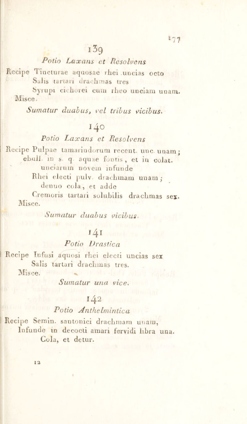 Patio Laccans et Resolvens Recipe Tincturae aquosae rheì .uDcias octo SaJis tartan d radi mas tres ^yrupi ciciioiei cuiu iheo unciani uoam. Misce. Sumatiir duabaS) veL trihus \^icibus. 140 Patio Lcixans et Piesohens Recipe Pulpae lamatiiidorum recent, unc imam; ebuii. in s. q aqiiae funfis , et in colat. un ciani ni no veni in firn de Rliei eJectl jsulv. ciiaclimam unaoi; denuo coia, et addo Cremoris tartari suìubilis draclirnas se%, Misce. Sumatur diiabus i^icibus. Patio Drastica Recipe Infusi aquosi rbei eìecii uncias sex Salis tartari dracìiinas tres. Misce. ^ Sumatur una vice. 142 Patio Anthelminlica Recipe Semin. santonici dracbniarn imam, Infundo in decocti amari fervidi libra una. Cola, et detur. 12 )