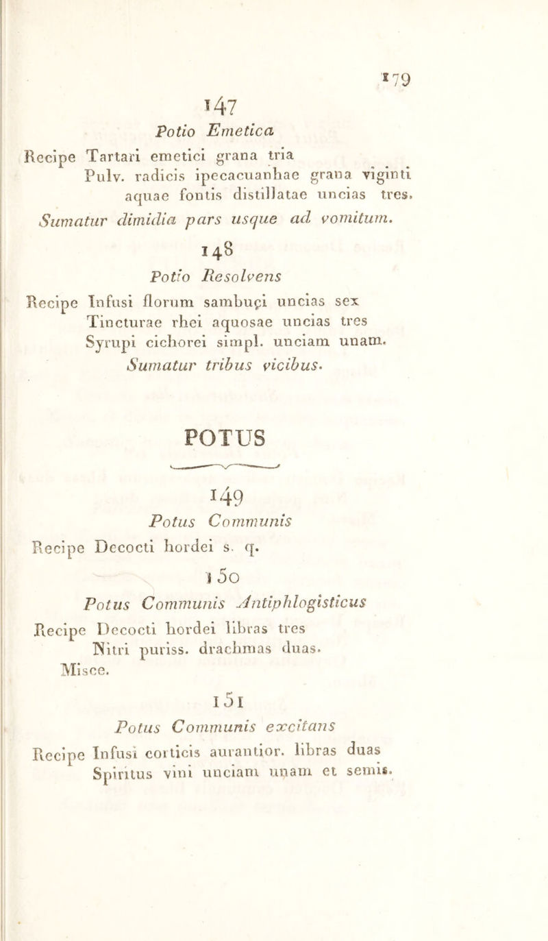 *79 i47 Pollo Emetica Recipe Tartari emetici grana tria Pulv. radicls ipecacuanhae grana yiginti aquae fontis distiliatae iincias trcs, Sumatur dimidia pars iisque ad vomitum, I 48 Pollo Eesolvens Recipe Infusi florum sambufi nncias sex Tincturae rhei aquosae uncias tres Syrupi cichorei simpl. unciam unani. Sumatur tribus vicibus- FOT US 149 Potus Communis Recipe Dccocti hordei s. q. \ I 5o Potus Communis Jnliphlogìsticus Recipe Decocti hordei llbras tres INitri puriss. dracbmas duas. Mìsce. i5i Potus Communis eoccitans Recipe Infusi coiticis aurantior. libras dnas Spiritus vini unciam unam et semis.