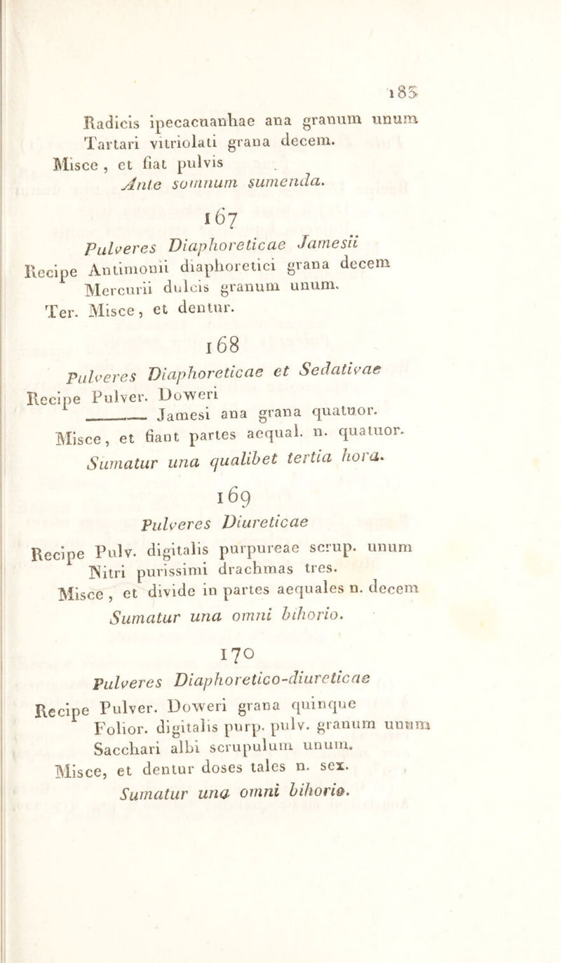 Radicls ipecacaanhae ana gramim unam Tartari vilriolati grana decem. Misce , et fiat pulvis Ante soiìtnum sumenda. 167 PliLv€VCS DiuphoVCticCiG JuTìlGSÌl Recipe Aniinionii diaphoretici grana decem Mercurii dulcis granuni unum. Ter. Misce, et dentur. I 68 Pidveres Diaphoreticae et Sedativae Recipe Pulver. Doweri Jamesi atia grana quatnor. Misce, et fiaiit partes acquai, n. quatuor. Suiìiatur linci qualihet tertici hoi u,* 169 Piiheres Duireticae Recipe Pulv. digitalis purpureae scrup, unum INìtri purissimi drachmas tres. Misce , et divide in partes aequales n. decem Sumatur una omni bthorio- 170 Puheres Diaphoretico-cliureticae Recipe Pulver. Uoweri grana quinque Folior. digitalis purp. pulv. granum unum Saccliari albi scrupuluiri unum. Misce, et dentur doses tales n. sex. Surnatur una omni hihorw*