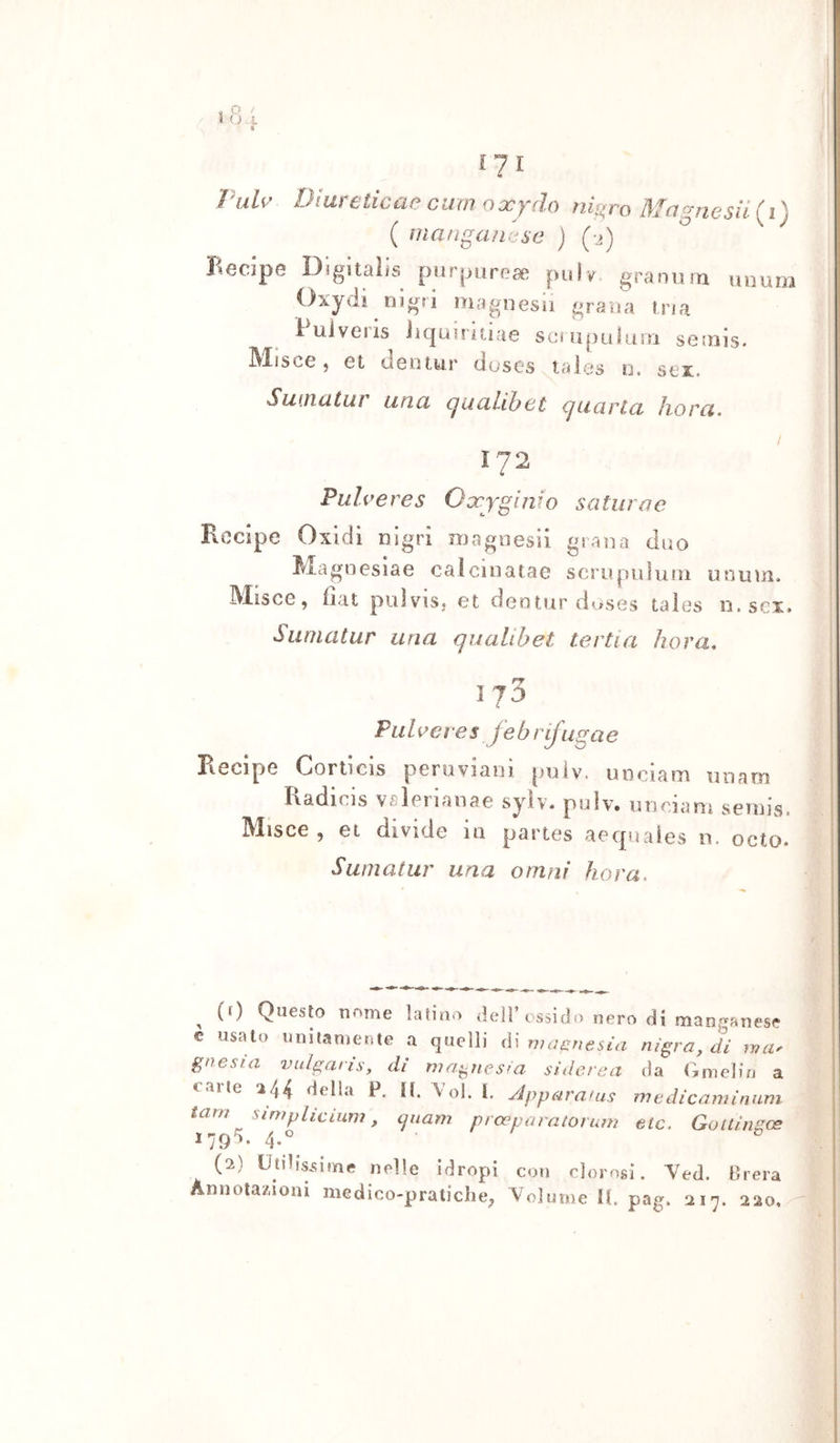 [71 l'ah' Diareticaeciimoxydo ni[»ro Magne sii {i) ( lìiangan^^sc ) (-2) Recipe Digitalfs purpureae piilv. granurn uiiurii Oxydi nlgri magnesi! grana tsaa luiveiis iiquHitiae scnipuiusTi setnis. IMisce j et deotur doses tales o. sei. Sinìicitur linci cjucihihct cjLiarlci Jiorci 172 Puìveres Oxyginfo satiirac Recipe Oxidi nigri magoesìi grana duo ^^lagneslae caicinatae scriìpulnni uninn. Misce, fìat puìviSj et dentnr duses taìes n.scx. Siinicitur una qualihet tertici hova, 173 Piihei es febrifugae Recipe Corticis peroviam pniv. uociam iirìam Radicis vsìerianae sylv. pulv. nnciarn semis. Misce , et divide in partes aecpiales n. octo. Sumatur una omni hora&gt; ^ (f) Questo nome latino dell’tssido nero di manganese e usato unitamente a quelli iì\ magnesia nì^ra.di wtu gnesta vulgatìs, di nia^nes^a siderea da Gmeliu a varie 244 della P. il. Voi. l. Jppr^rauis medicamìnuni tam simpliciuni, cpiam prasparatomm etc. Gottingoe 179 ). 4.^^ (2) Utilissime nelle idropi con clorosi. Yed. Brera Annota/.ioni medico-pratiche^ Volume Ih pag. 217. 220,