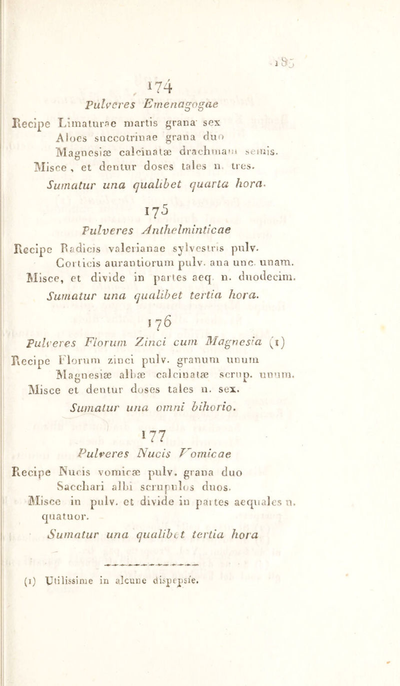 itì-, , 174 Pitlvcves Emena^o^ae Kecipe Limalur.'^c niartis grana' sex Aioes siiccotrinae grana duo Maijneslse calcinalse drachuiao» seinis. Misee , et dentur doses tales n. tres. Sumatur una qualibet quarta ìiora. 175 Pulveres Anthelmintlcae Recipe Badìcjs valeiianae syìvesins pulv* Corticis aurantioruni pulv. ana uno. uoam. Misce, et divide in paries aeq. n. duodecim, Sumatur una qualibet tertia hora. I 76 pulveres Fior uni Zi nel curri Magnesia (^1] Recipe Flonini zinci pulv. granimi unuin agnesiae alliae calcinata? scrnp. unum. Misce et deniur duses tales n. sex. Sumatur una oinni bihorio. Pulveres Nucis T omicae i Recipe Nucis vorairse pulv. grana duo I Saccliaii albi scriipulus duos. Mi sce in pulv. et divide in paites aequaJes n, quatuor. Sumatur una qualibet tertia hot a (i) Utilissime in alcune dispepsie.