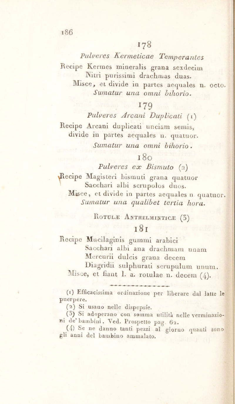 178 Paheres Kermeticae Temperantes Recipe Kermes mineralis grana sexdeclui jNitri purissimi drachmas duas. Misce, et divide in paries aequales n. odo- S uin a tur una orn n i hiìio rio. 179 Pulreres Arcani Duplicati (i) Recipe Arcani duplicati nnciam semis, divide in partes aequales 11. quatuor. Sumatur una orniti hihorio. 1 80 Pulveres eoe Bismuto (2) Recipe Magisteri bismuti grana quatuor Sacchari albi scrupolos duos. Mtsce, et divide 111 partes aequales n quatuor. Sumatur una qualibet tertia hora. Rotula Akthelminticje (5) 18i Recipe Mucilagiiiis guinini arabici Sacchari albi ana draciimaiTi uuam Mercurii dulcis grana decem Diagridii sulphurati scrupulum unum. Misce, et fiant 1. a. rotulae n. decem (4). (1) Efficacissima ordinazione per liberare dal latte le puerpere. (2) Si usano nelle dispepsie. (3) Si adoperano con somma utilità nelle verminazio- nì de’bambini. Yed. Prospetto pag 62. (4) Se ne danno tanti pezzi al giorno quanti sono gli anni del bambino ammalato.