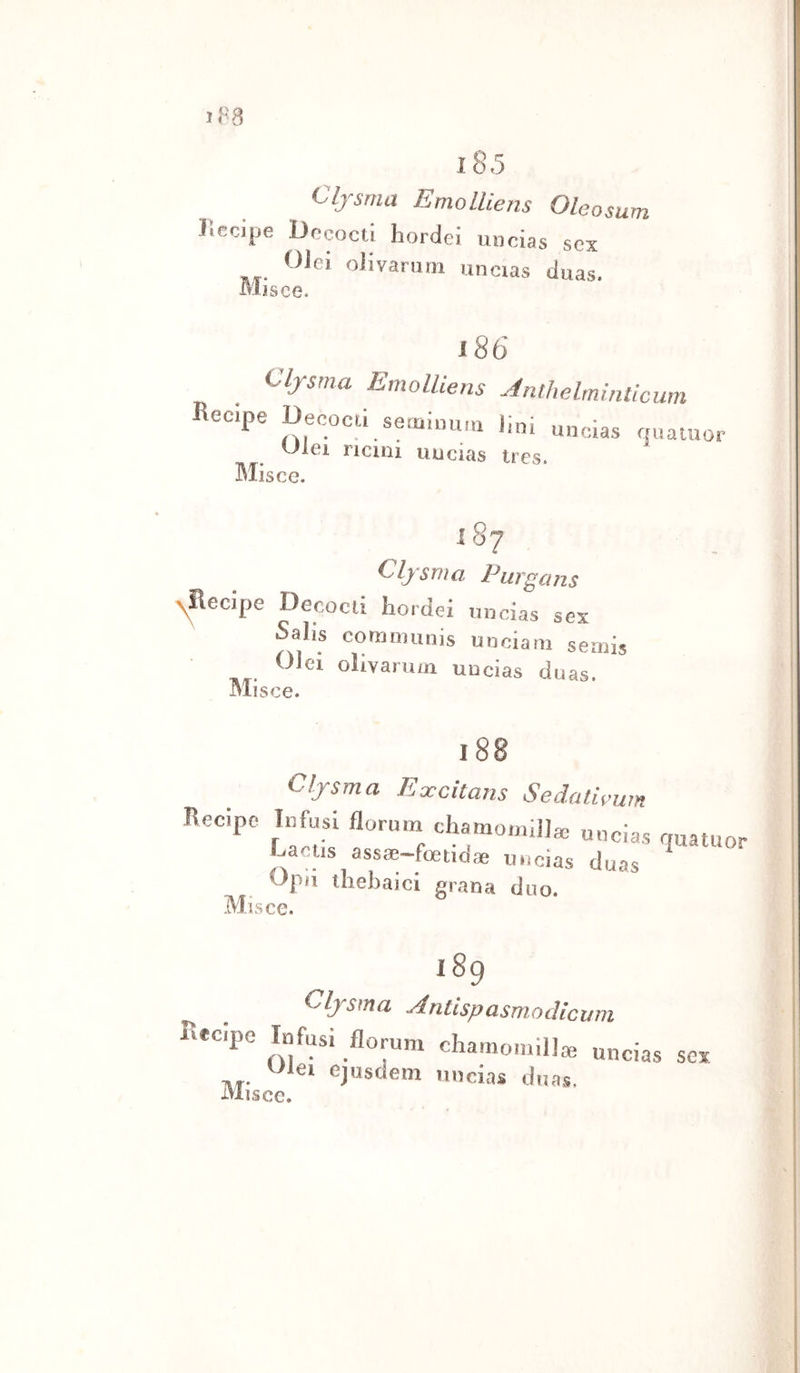 l85 Cljsrna EmolLiens Oleosum Kecijje Dccocti hordei micias sex Olei oiivarmii imcias duas. Mìsce. i86 Clfsma EmoUiens .Jnlhelmiiilicum recipe Decocù seaiinum 1 Mis uncias qua tu or Uiei ricini uncias tres. ce. i8‘ Cljsma Purgans &gt;^ecipe Decocli hordei uncias sex N Saì'~ is communis unciarn semis Olei olivarum uncias duas. Misce. 188 Clfsma Excitans Sedali Recipe Infusi florum chaniotiùi]; i^wn l o r • I ^ uncias quatuor luia Jjs assae—foetidae uncias dua Opii ihebaici grana d Misce. as no. 189 Cljsma Antispasmodicum Rteipe Infusi florum chamomilJ* «ncias sex iei ejosdem uncias duas. isee.