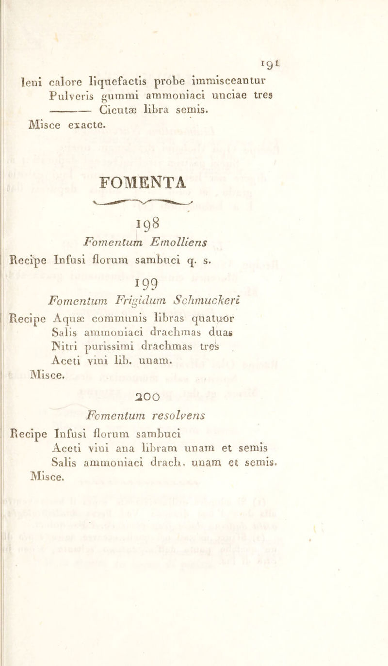 rgi leni calore llquefactis probe Immisceantur Pulveris ummi ammoniaci unciae trea Cicutse libra semis. Misce exacte. FOMENTA 198 Fomentum Emolliens Recipe Infusi fiorum sambuci q. s. 199 Fo 111 e n t li m Fri già wn Schmucke ri Recipe Aquac communis libras quati;rOr Salis ammoniaci dracbmas duas INitri purissimi dracbmas tres Aceti vini lib. unam. Misce. !200 Fomentum resolvens Recipe Infusi fiorum sambuci Aceti vini ana libram unam et semis Salis ammoniaci drach. unam et semis. Misce.