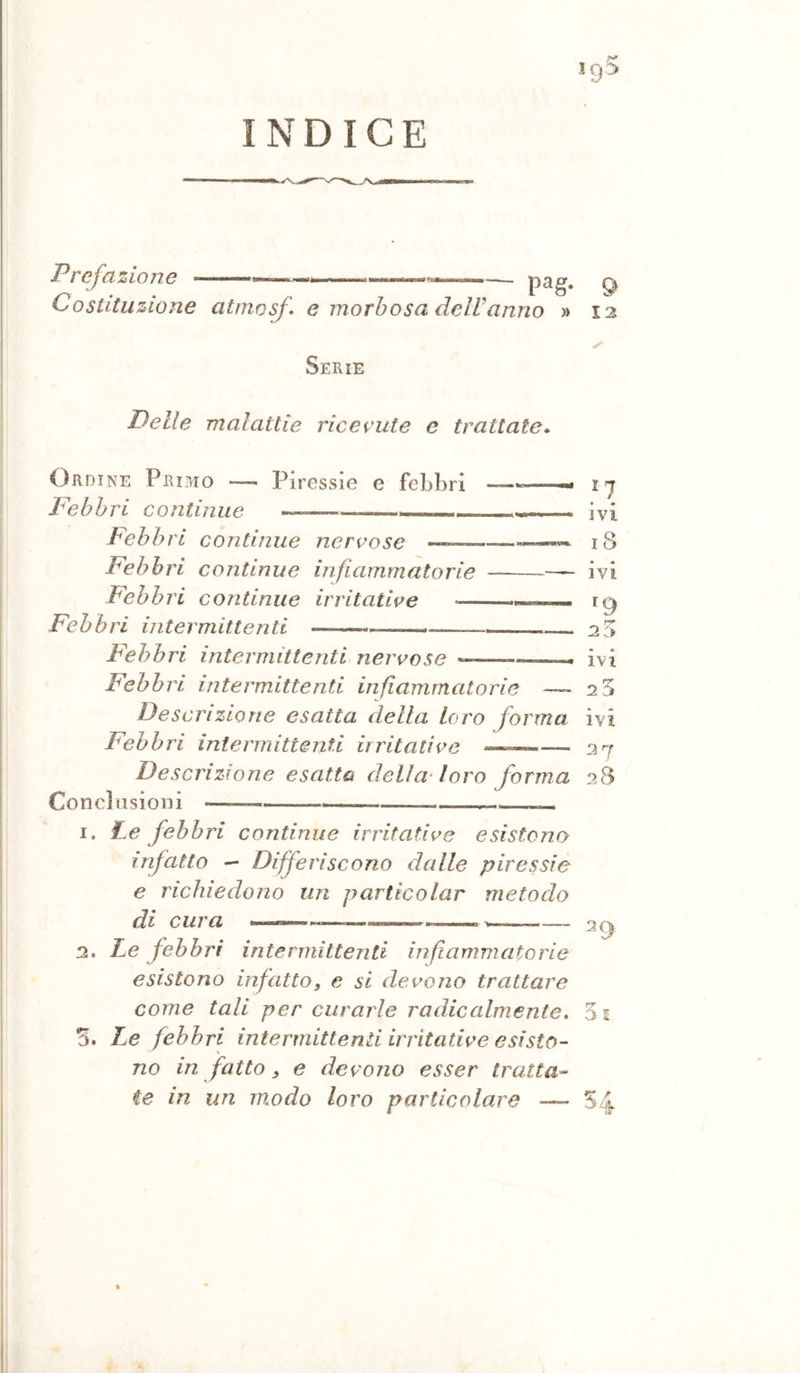 INDICE Prefazione - Costituzione — pag. atmosf e morbosa delUanno » 12 Serie Delle malattie ricevute e trattate» Ordine Primo —- Piressie e febbri ——- Febbri continue , ■ Febbri continue nervose Febbri continue infiammatorie Febbri continue irritative Febbri intermittenti —^ Febbri intermittenti nervose « —i Febbri intermittenti infiammatorie — Desc ri zio ne esatta della loro forma Febbri intermittenti irritative —~— Descrizione esatta della' loro forma Conclusioni « 1. Le febbri continue irritative esistono infatto - Differiscono dalle piressie e richiedono un particolar metodo di cura ——«—-——— w—— 2. Le febbri intermittenti irìfiammatorie esistono irfatto, e si devono trattare come tali per curarle radicalmente. S. T^e febbri intermittenti irritative esisto- no in fatto, e devono esser tratta- ^7 ivi i8 ivi r ivi « « ivi 37 38 39 5 i