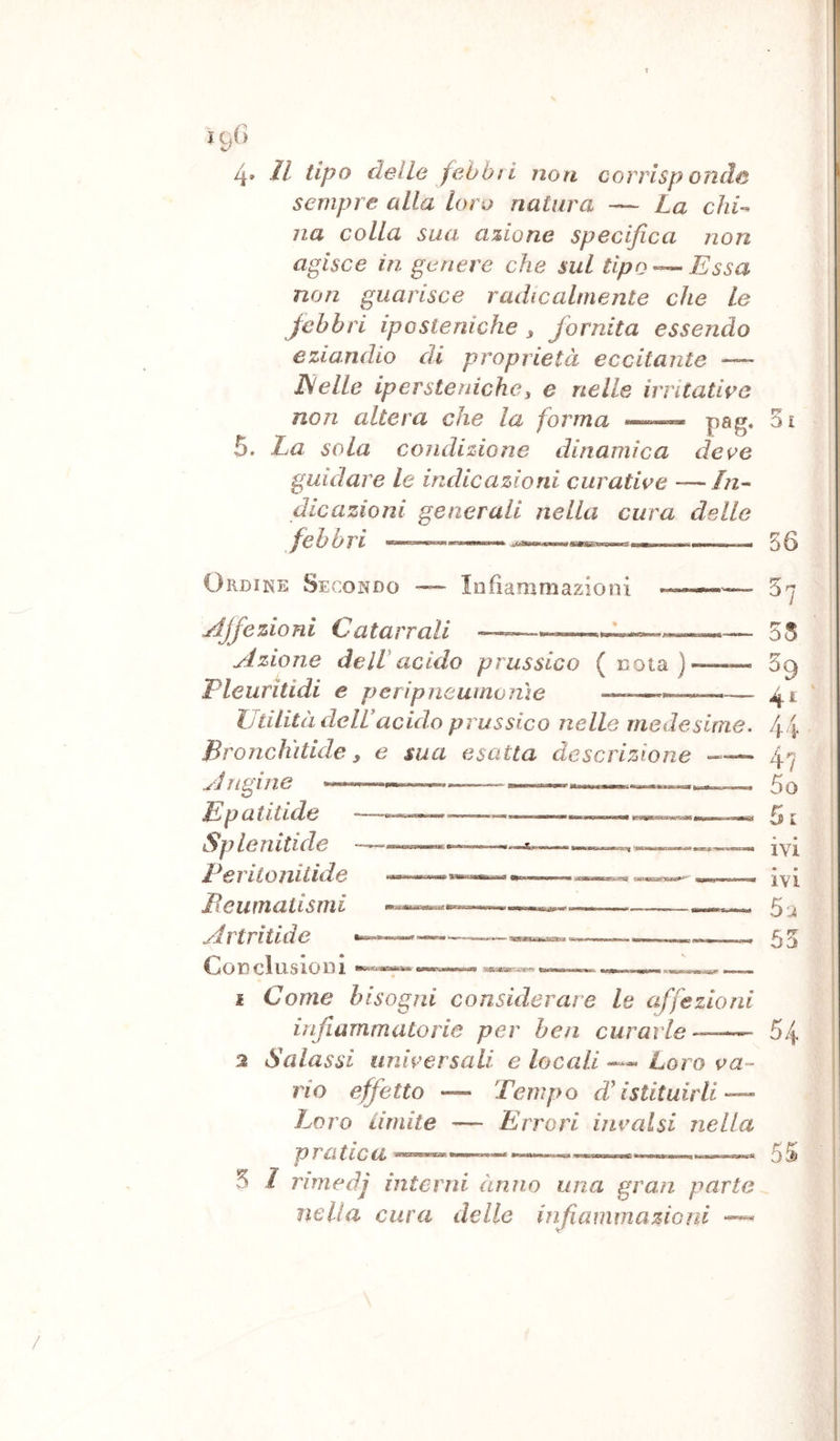 ì gO V* 4» Il tipo delle fabbri noti corrisponde sempre alla loro natura — La chi-- Ila colla sua azione specifica non agisce in genere che sul tipoEssa non guarisce radicalmente che Le febbri iposleriiche ^ fornita essendo eziandio di proprietà eccitante — JSelle iperstenichei e nelle irritative non altera che la forma —- pag, 3i 5. La sola condizione dinamica deve guidare le indicazioni curative - In- dicazioni generali nella cura delle febbri —56 Ordine Secondo ~ Infiammazioni jdjfezioni Catarrali Azione deIVacido prussico (nota) Pleuritidi e peripneuinonìe »• agiWBtoaiwiggytg ' Utilità delUacido prussico nelle medesime, Broncììitide y e sua esatta descrizione Angine ——^ ^ Epatitide Spie nitide l^eritonitide licurnatismi Altri tuie Concluslool 1 Come bisogni considerare le affezioni infiammatorie per ben curarle—— 2 Salassi universali e locali —« Loro va- rio effetto — Tempo destituirli — Loro Limite —“ Errori invalsi nella 5 I ì'imedj interni ànno una gran parte nella cura delle infiamma zio ni 07 35 39 41 44 4? 50 51 4 * IVI • • IVI 5a 55 54