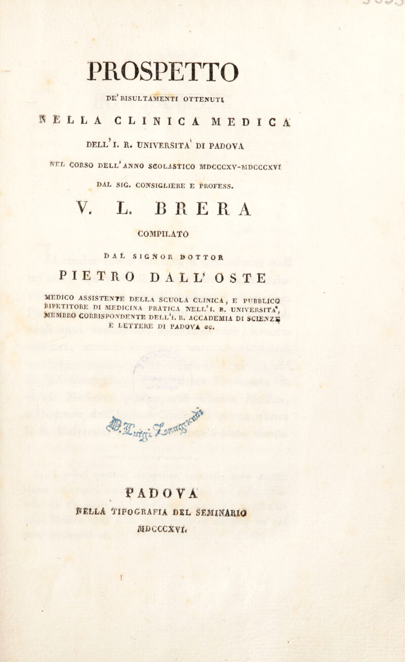 PROSPETTO de’ risultamene ottenuti, BELLA CLINICA MEDICA dell’ I. r* università' di padoya nel CORSO DELL* .ANNO SCOLASTICO MDCCCXV-MDCCCXYr DAL SIG. CONSIGLIERE E PROFESS. V. L. B R E R A COMPILATO DAL SIGNOR BOTTOR PIETRO DALL’ OSTE MEDICO ASSISTENTE DELLA SCUOLA CLINICA, E PUBBLICO RIPETITORE DI MEDICINA PRATICA NELl/f. R. UNIVERSITÀ* MEMBRO CORRISPONDENTE DELL’i. R. ACCADEMIA DI SCIENZA* E LETTERE DI PADOVA ep. PADOVA ^ella tipografia del seminario mdccc^vl