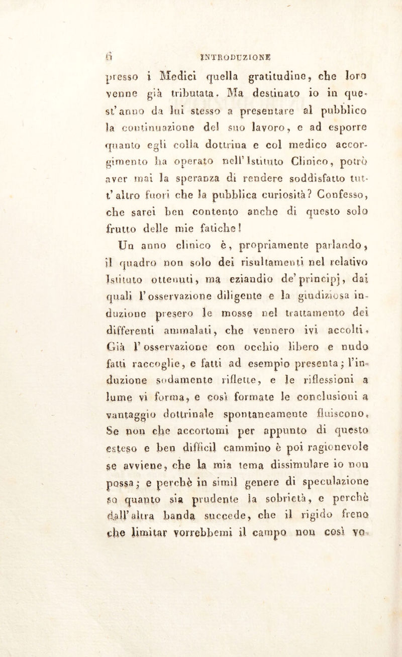 , tl ■ n INTRODUZIONE presso i Medici quella gratitudine , che loro venne già tributata. Ma destinato io in que^ sfanno da lui stesso a presentare al pubblico la continuazione del suo lavoro, e ad esporre quanto egli colla dottrina e eoi medico accor- gimento ha operato nell'Istituto Clinico, potrò aver inai la speranza di rendere soddisfatto tut* l’altro fuori che la pubblica curiosità? Confesso, che sarei ben contento anche di questo solo frutto delle mie fatiche! Un anno clinico è, propriamente parlando * il quadro non solo dei risuhamenti nel relativo Istituto ottenuti, ina eziandio de’principi, dai quali T osservazione diligente e la giudiziosa in- duzione presero le mosse ne! trattamento dei differenti ammalati, che vennero ivi accolti* Già l’osservazione con occhio libero e nudo fatti raccoglie, e fatti ad esempio presenta; Fin*» dazione sodamente riflette, e le riflessioni a lume vi forma, e cosi formate le conclusioni a vantaggio dottrinale spontaneamente fluiscono. Se non che accortomi per appunto di questo esteso e ben di fi lo il cammino è poi ragionevole se avviene, che la mia tema dissimulare io non possa; e perchè in simil genere di speculazione sa quanto sia prudente la sobrietà, e perchè dall’altra banda succede, che il rigido freno che limitar voirebbemi il campo non così vq*