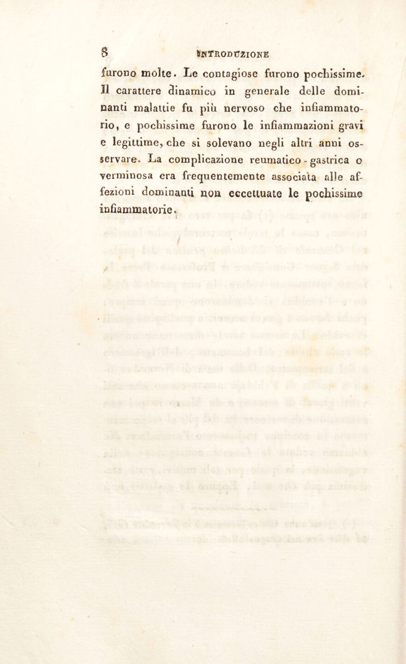 furono molte. Le contagiose furono pochissime* li carattere dinamico in generale delle domi- nanti malattie fu più nervoso che infiammato- rio, e pochissime furono le infiammazioni gravi e legìttime* che sì solevano negli altri anni os- servare. La complicazione reumatico - gastrica o verminosa era frequentemente associala alle af- fezioni dominanti non eccettuate le pochissime infiammatorie.