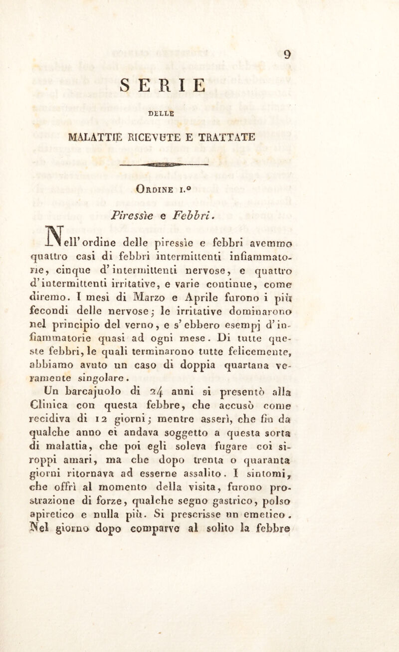 SERI E DELLE MALATTIE RICEVETE E TRATTATE Ordine i.° Piressìe e Febbri• Nell’ ordine delle piressie e febbri avemmo quattro casi di febbri intermittenti infiammato- fi e, cinque d interrmttenti nervose, e quattro d’intermittenti irritative, e varie continue, come diremo. I mesi di Marzo e Aprile furono i piti fecondi delle nervose; le irritative dominarono nel principio del verno, e s? ebbero esempi d’in- fiammatorie quasi ad ogni mese. Di unte que- ste febbri, le quali terminarono tutte felicemente, abbiamo avuto un caso di doppia quartana ve- ra mente singolare. Un barcajuolo di 24 anni si presentò alla Clinica con questa febbre, che accusò come recidiva di 12 giorni; mentre asserì, che fin da qualche anno ei andava soggetto a questa sorta di malattia, che poi egli soleva fugare coi sì- roppi amari, ma che dopo trenta o quaranta giorni ritornava ad esserne assalito, I sintomi, che offrì al momento della visita, furono pro- strazione di forze, qualche segno gastrico, polso apiretico e nulla più. Si prescrisse un emetico, Nel giorno dopo comparve al solito la febbre