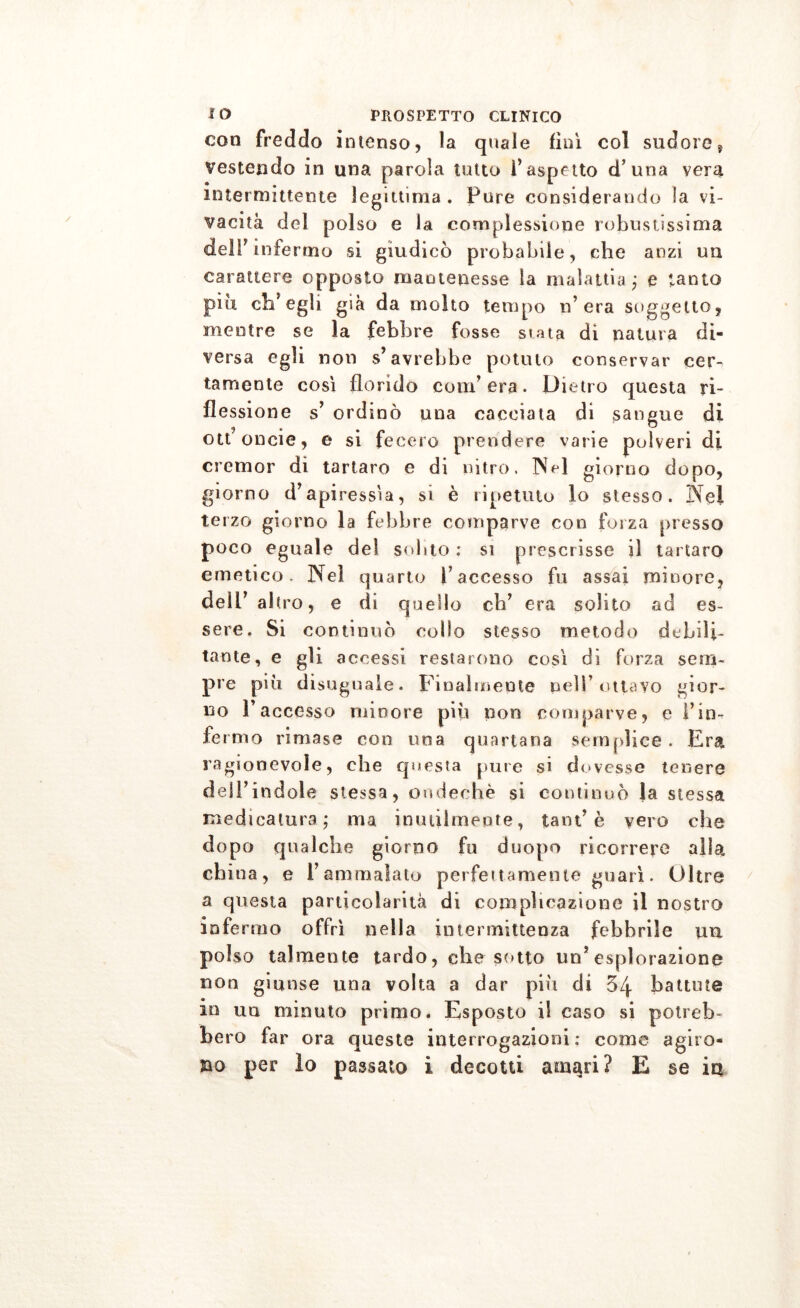 con freddo intenso, la quale finì col sudore s vestendo in una parola tutto l’aspetto d’una vera intermittente legittima . Pure considerando la vi- vacità del polso e la complessione robustissima dell? m fe imo si giudicò probabile, che anzi un carattere opposto mantenesse la malattia ; e tanto più ch’egli già da molto tempo n’era soggetto, mentre se la febbre fosse stata di natura di- versa egli non s’avrebbe potuto conservar cer^ tamente così florido com’era. Dietro questa ri- flessione s’ ordinò una cacciata di sangue di ott’oncie, e si fecero prendere varie polveri di cremor di tartaro e di nitro. Nel giorno dopo, giorno d’apiressia, si è ripetuto lo stesso. Nel terzo giorno la febbre comparve con forza presso poco eguale del solito : si prescrisse il tartaro emetico. Nel quarto l’accesso fu assai minore, dell’ altro, e di quello eh’ era solito ad es- sere. Si continuò collo stesso metodo debili- tante, e gli accessi restarono così di forza sem- pre più disuguale. Finalmente peli’ottavo gior- no Paccesso minore più non comparve, e l’in- fermo rimase con una quartana semplice . Era ragionevole, che questa pure si dovesse tenere dell’indole stessa, ondechè si continuò la stessa medicatura ; ma inutilmente, tant’ è vero che dopo qualche giorno fu duopo ricorrere alla china, e l’ammalato perfettamente guarì. Oltre a questa particolarità di complicazione il nostro infermo offrì nella intermittenza febbrile un polso talmente tardo, che sotto un’esplorazione non giunse una volta a dar più di 54 battute io un minuto primo. Esposto il caso si potreb- bero far ora queste interrogazioni; come agiro-