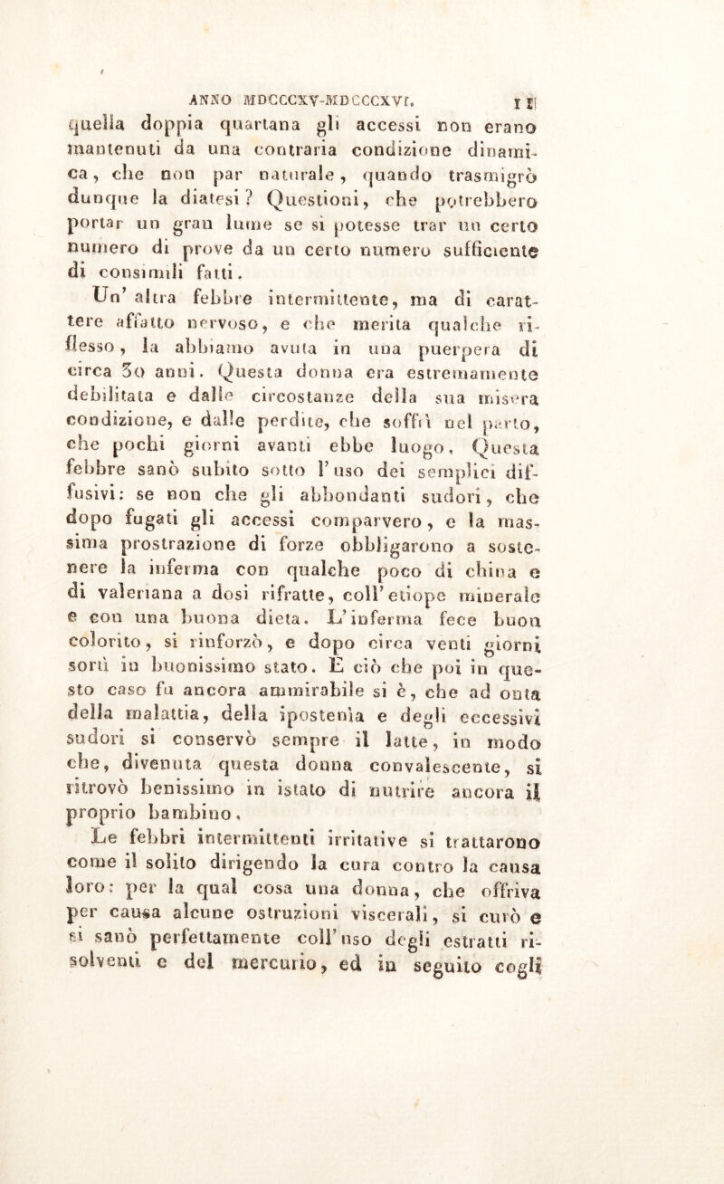 r ANNO MDGCCXY-MDGCCXVf. j || quella doppia quartana gli accessi non erano mantenuti da una contraria condizione dinami- ca, che non par naturale, quando trasmigrò dunque la diatesi? Questioni, che potrebbero portar un gran lume se si potesse trar un certo numero di prove da un certo numero sufficiente di consimili fatti. Un’ altra febb re intermittente, ma di carat- tere affatto nervoso, e che merita qualche ri- flesso, la abbiamo avuta in una puerpera di circa 5o anni. Questa donna era estremamente debilitata e dalle circostanze della sua misera condizione, e dalle perdite, che soffrì nel po rto, che pochi giorni avanti ebbe luogo. Questa febbre sanò subito sotto l’uso dei semplici dif- fusivi; se non che gli abbondanti sudori, che dopo fugati gli accessi comparvero, e la mas- sima prostrazione di forze obbligarono a soste- nere la inferma con qualche poco di china e di valeriana a dosi rifratte, colf etiope minerale e con una buona dieta. Li’inferma fece buon colorito, si rinforzò, e dopo circa venti giorni soni in buonissimo stato. E ciò che poi in que- sto caso fu ancora ammirabile si è, che ad onta delia malattia, della ipostenìa e degli eccessivi sudori si conservò sempre il latte, in modo che, divenuta questa donna convalescente, si ritrovo benissimo in i sta lo di nutrire ancora il proprio bambino. Le febbri intermittenti irritative si trattarono come lì solito dirigendo la cura contro la causa loto; per la qual cosa una donna, che offriva per causa alcune ostruzioni viscerali, si curò o si sanò perfettamente coll’uso degli estratti ri- solventi e del mercurio, ed iu seguilo cogli