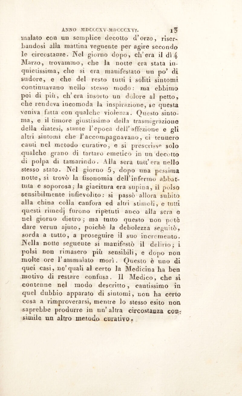 malato eoa un semplice decotto d’orzo, riser- bandosi alla mattina vegnente per agire secondo le circostanze. Nel giorno dopo, eli'era il dì 4 Ma rzo, trovammo, che ìa notte era stata in- quietissima, che si era manifestato un po’ di sudore, e che del resto tutti i soliti sintomi continuavano nello stesso modo : ma ebbimo poi di più, ch'era insorto un dolore al petto, che rendeva incomoda la inspirazione, se questa veniva latta con qualche violenza. Questo sinto- nia, e il timore giustissimo della trasmigrazione della diatesi, stante l’epoca deli’ affezione e gli altri sintomi che 1*accompagnavano, ci tennero cauti nel metodo curativo, e si prescrisse solo qualche grano di tartaro emetico in un decotto di polpa di tamarindo. Alla sera tua’era nello stesso stato. Nel giorno 5, dopo una pessima notte, si trovò la fiso nomi a dell’infermo abbat- tuta e saporosa.* la giacitura era supina, il pulso sensibilmente infievolito: si passò allora subito alla china colla canfora ed altri stimoli, e tutti questi rimedi furono ripetuti anco alla sera e nel giorno dietro ; ma tutto questo non potè dare verno ajuto, poiché ìa debolezza seguitò, sorda a tutto, a proseguire il suo incremento. Nella notte seguente si manifestò il delirio; i polsi non rimasero più sensibili, e dopo non molte ore l’ammalato morì. Questo è uno di quei casi, ne’quali al certo la Medicina ha ben motivo di restare confusa. Il Medico, che si contenne ne! modo descritto, cautissimo in quel dubbio apparato dì sintomi, non ha certo cosa a rimproverarsi, mentre lo stesso esito non saprebbe produrre in un’altra circostanza co Or sanile un altro metodo curativo *