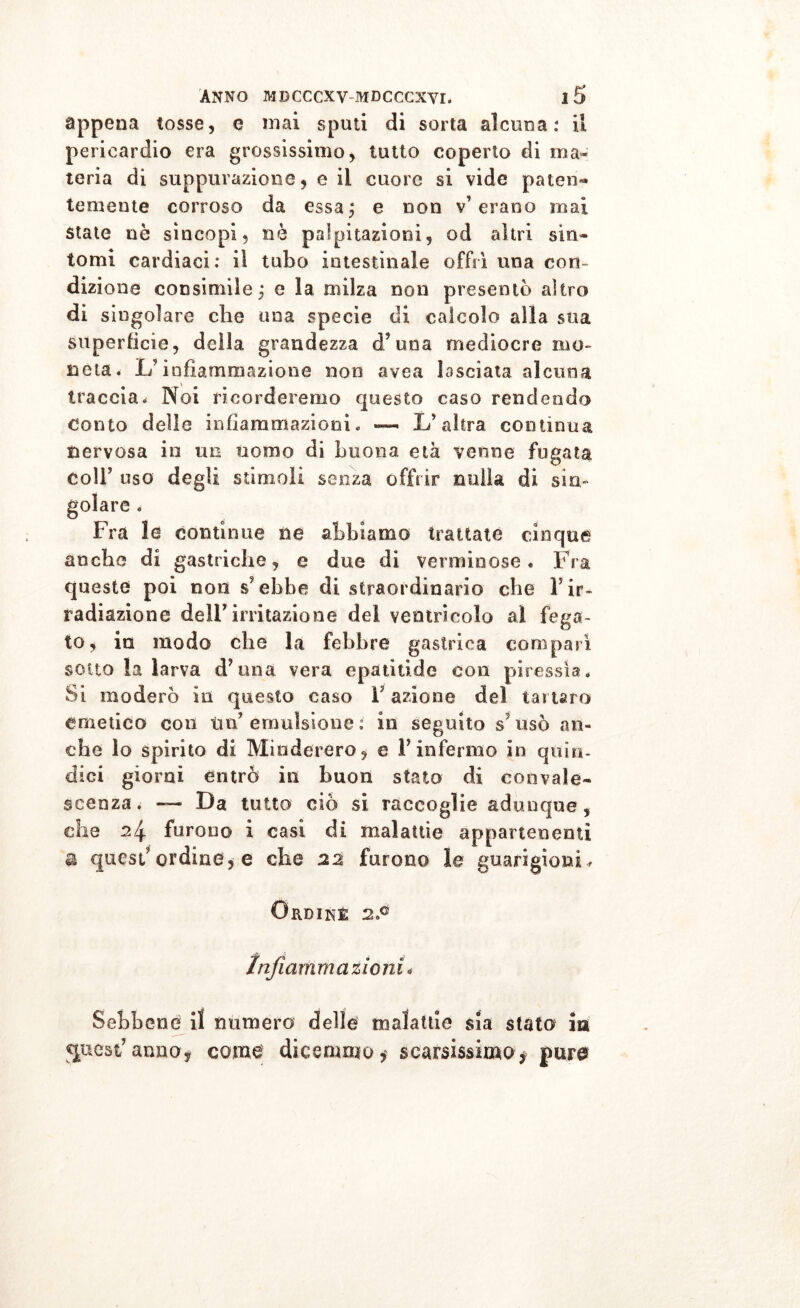 appena tosse, e mai sputi di sorta alcuna: il pericardio era grossissimo, tutto coperto di ma» teria di suppurazione, e il cuore si vide paten- temente corroso da essa ; e non v’erano mai state ne sincopi, nè palpitazioni, od altri sin- tomi cardiaci: il tubo intestinale offrì una con- dizione consimile; e la milza non presentò altro di singolare che una specie di calcolo alla sua superfìcie, della grandezza d’una mediocre mo- neta. L’infiammazione non avea lasciata alcuna traccia. Noi ricorderemo questo caso rendendo Conto delle infiammazioni. — L’altra continua nervosa io un uomo di buona età venne fugata Coll’ uso degli stimoli senza offrir nulla di sin- golare . Fra le continue ne abbiamo trattate cinque anche di gastriche, e due di verminose. Fra queste poi non s’ebbe di straordinario che Tir- radiazione dell’irritazione del ventricolo al fega- to, in modo che la febbre gastrica comparì sotto la larva d’una vera epatitide con piressia. Si moderò in questo caso Y azione del tartaro emetico con ini emulsione : in seguito s usò an- che lo spirito di Mioderero, e Finfermo in quìn- dici giorni entrò iti buon stato di convale- scenza. — Da tutto ciò si raccoglie adunque, che 24 furono i casi di malattie appartenenti a quest’ordine , e che 22 furono le guarigioni, Ordine 2P Infiammazioni « Sebbene il numero delle malattie sia stato in quest’anno* come dicemmo* scarsissimo* pure