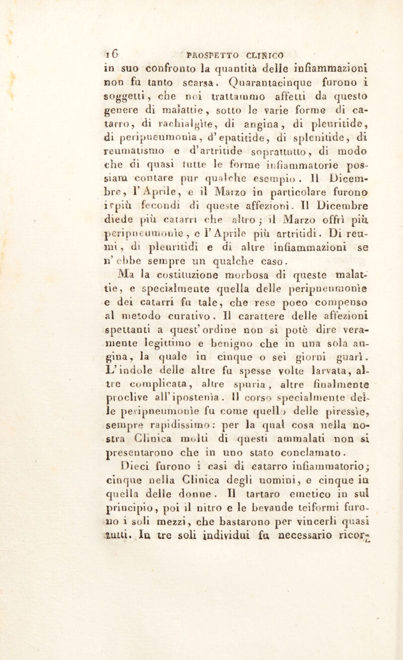 in suo confronto la quantità delle infiammazioni non fu tanto scarsa. Quarantacinque furono i soggetti, eoe noi trattammo affetti da questo genere di malattie, sotto le varie forme di ca- tarro , di rachialgìte, di angina, di pleuritide, di peripueuraonìa, d’ epatitide, di spienitide, di reumatismo e d’artritide soprattutto, di modo che di quasi tutte ìe forme infiammatorie pos- si am contare pur qualche esempio . 11 Dicem- bre, r Aprile, e il Marzo io particolare furono ifpiù fecondi di queste affezioni. 11 Dicembre diede piu catarri che altro ,* il Marzo offrì piu perìpneumouìe , e F Aprile più artriti di. Di reu- mi , di pleuntidi e di altre infiammazioni se n’ebbe sempre un qualche caso. Ma la costituzione morbosa di queste malat- tie, e specialmente quella delle peripneumonìe e dei catarri fu tale, che rese poco compenso al metodo curativo. Il carattere delle affezioni spettanti a quest ordine non si potò dire vera- mente legittimo e benigno che in una sola an- gina, la quale in cinque o sei giorni guarì. L’indole delie altre fu spesse volte larvata, al- tre complicata, altre spuria, altre finalmente proclive all’ipostenìa.. 11 corso specialmente del- le peripneumonìe fu come quello delle piressìe, sempre rapidissimo: per la qual cosa nella no- stra Clinica molti di questi ammalati non si presentarono che in uno stato conclamato. Dieci furono ì casi di catarro infiammatorio; cinque nella Clinica degli uomini, e cinque in quella delie dotine. Il tartaro emetico in sul principio, poi il nitro e le bevande teiformi furo- no i soli mezzi, che bastarono per vincerli quasi tutti. la tre soli individui fa necessario ricor-*