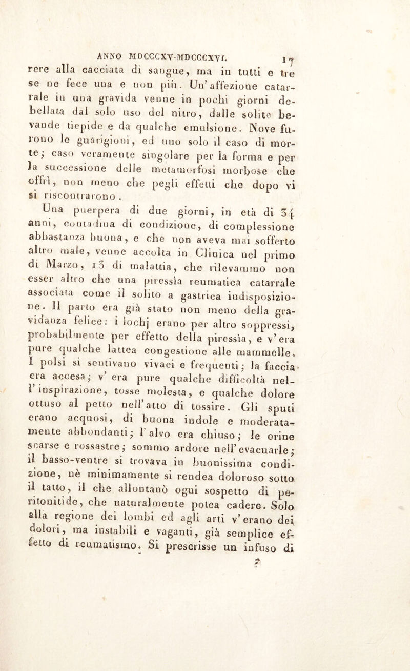 rcre alla cacciata eli sangue -, ma in tutti e tre se ne fece una e non più. Un'affezione calar- lale in una gravida venne in pochi giorni de» bollata dal sólo uso del nitro, dalle solite he» vande tiepide e da qualche emulsione. Nove fu- rono le guarigioni, ed uno solo il caso di mor- te; caso veramente singolare per la forma e per 3a successione delle metamorfosi morbose che oidi, non meno che pegii effetti che dopo vi si riscontrarono . Una puerpera di due giorni, in età di 5| anni, contadina di condizione, di complessione abbastanza buona, e che non aveva mai sofferto altn* male, venne accolta in Clinica nel primo di Mai.o, ij di malattia, che rilevammo non essei alno che una piressia reumatica catarrale associata come il solito a gastrica indisposizio- ne. Il paino era già stato non meno della gra- vidanza felice: i lochj erano per altro soppressi^ probabilmente per effetto della piressia, e Vera pai e qualche lattea congestione alle mammelle» i polsi si sentivano vivaci e frequenti; la faccia era accesa; v’ era pure qualche difficoltà nel- 1 inspirazione, tosse molesta, e qualche dolore ottuso al petto neiratto di tossire. Gli sputi erano acquosi, di buona indole e moderata- mente abbondanti; 1 alvo era chiuso; le orine scarse e rossastre; sommo ardore nell* evacuarle; basso-ventre si trovava in buonissima condi- tone, nè minimamente si rendea doloroso sotto il tatto, il che allontanò ogni sospetto di pe- n toniti de, che naturalmente potea cadere. Solo alia regione dei lombi ed agii arti V erano dei dolori, ma instabili e vaganti, già semplice ef- fetto di reumatismo» Si prescrisse un infuso